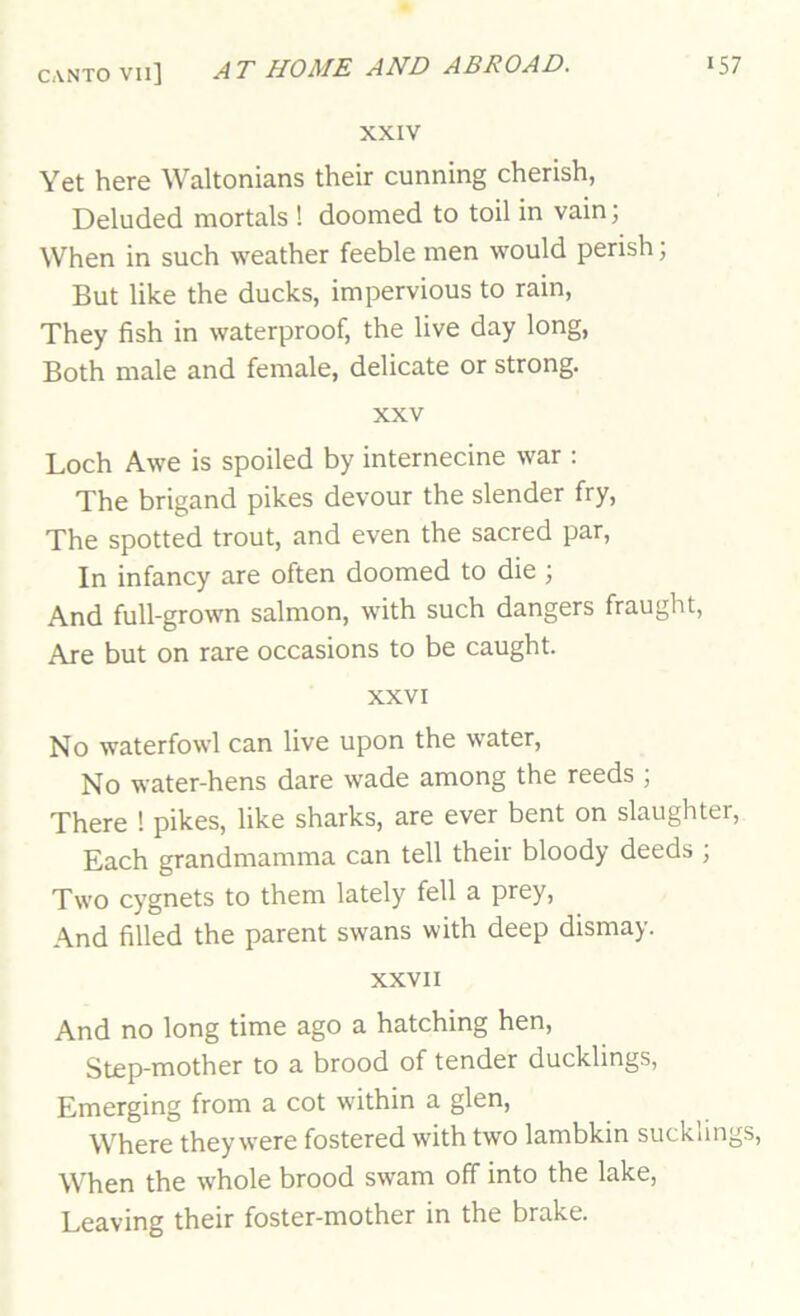 XXIV Yet here Waltonians their cunning cherish, Deluded mortals ! doomed to toil in vain; When in such weather feeble men would perish; But like the ducks, impervious to rain. They fish in waterproof, the live day long. Both male and female, delicate or strong. XXV Loch Awe is spoiled by internecine war ; The brigand pikes devour the slender fry. The spotted trout, and even the sacred par. In infancy are often doomed to die ; And full-grown salmon, with such dangers fraught. Are but on rare occasions to be caught. XXVI No waterfowl can live upon the water. No water-hens dare wade among the reeds ; There ! pikes, like sharks, are ever bent on slaughter. Each grandmamma can tell their bloody deeds ; Two cygnets to them lately fell a prey. And filled the parent swans with deep dismay. XXVII And no long time ago a hatching hen. Step-mother to a brood of tender ducklings, Emerging from a cot within a glen. Where they were fostered with two lambkin sucklings, When the whole brood swam off into the lake. Leaving their foster-mother in the brake.