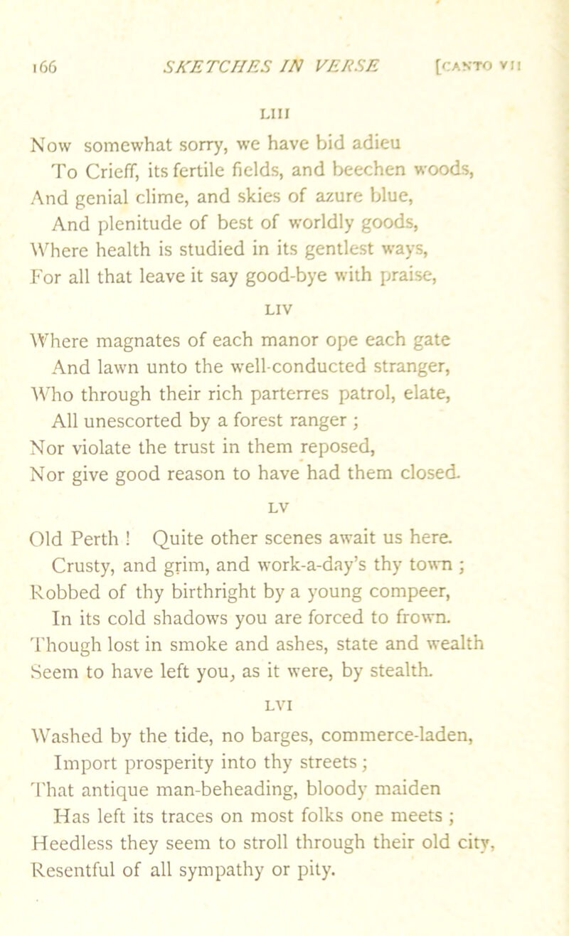 LIII Now somewhat sorry, we have bid adieu To Crieff, its fertile fields, and beechen woods. And genial clime, and skies of azure blue. And plenitude of best of worldly goods, WTere health is studied in its gentlest ways. For all that leave it say good-bye with praise, LIV Where magnates of each manor ope each gate And lawn unto the well-conducted stranger. Who through their rich parterres patrol, elate. All unescorted by a forest ranger ; Nor violate the trust in them reposed. Nor give good reason to have had them closed. LV Old Perth 1 Quite other scenes await us here. Crusty, and grim, and work-a-day’s thy town ; Robbed of thy birthright by a young compeer. In its cold shadows you are forced to frown. 'I'hough lost in smoke and ashes, state and wealth Seem to have left you, as it were, by stealth. LVI Washed by the tide, no barges, commerce-laden. Import prosperity into thy streets; d'hat antique man-beheading, bloody maiden Has left its traces on most folks one meets ; Heedless they seem to stroll through their old city, Resentful of all sympathy or pity.