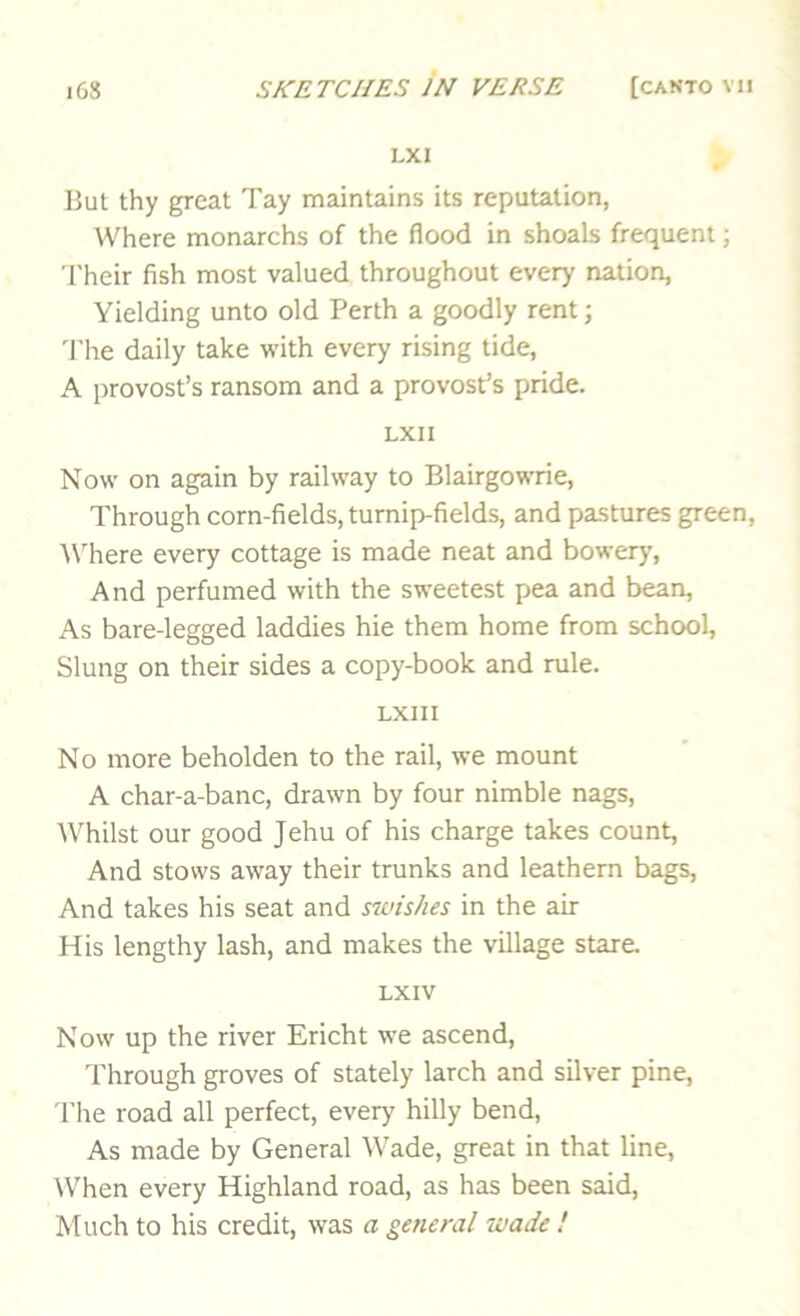 LXI But thy great Tay maintains its reputation, Where monarchs of the flood in shoals frequent; Their fish most valued throughout every nation. Yielding unto old Perth a goodly rent; 'I'he daily take with every rising tide, A provost’s ransom and a provost’s pride. LXII Now on again by railway to Blairgowrie, Through corn-fields, turnip-fields, and pastures green, YHiere every cottage is made neat and bowery’. And perfumed with the sweetest pea and bean. As bare-legged laddies hie them home from school. Slung on their sides a copy-book and rule. LXI 11 No more beholden to the rail, we mount A char-a-banc, drawn by four nimble nags, Whilst our good Jehu of his charge takes count, And stows away their trunks and leathern bags, And takes his seat and swishes in the air His lengthy lash, and makes the village stare. LXIV Now up the river Ericht we ascend. Through groves of stately larch and silver pine. The road all perfect, every hilly bend. As made by General Wade, great in that line. When every Highland road, as has been said. Much to his credit, was a getie?-al wade !