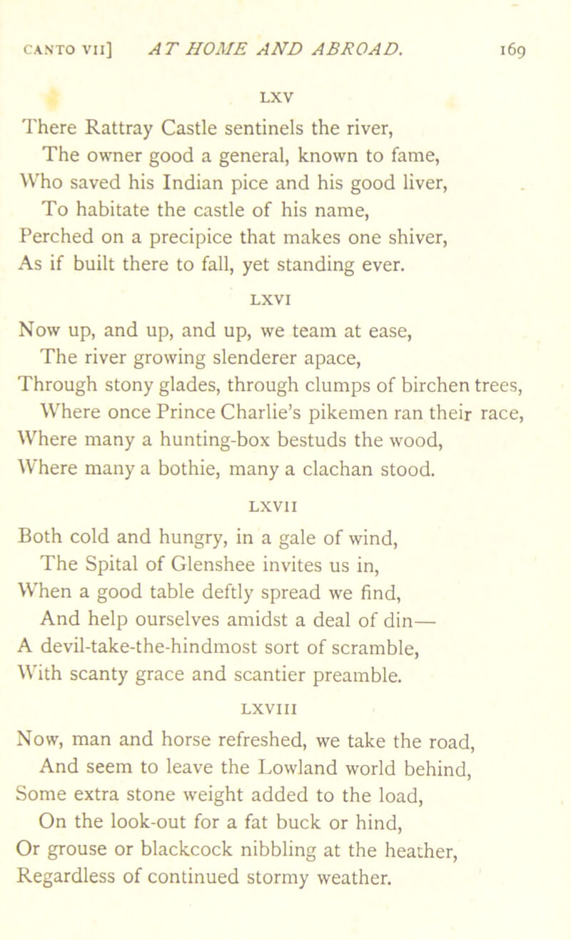 LXV There Rattray Castle sentinels the river, The owner good a general, known to fame. Who saved his Indian pice and his good liver. To habitate the castle of his name. Perched on a precipice that makes one shiver. As if built there to fall, yet standing ever. LXVI Now up, and up, and up, we team at ease. The river growing slenderer apace. Through stony glades, through clumps of birchen trees. Where once Prince Charlie’s pikemen ran their race. Where many a hunting-box bestuds the wood. Where many a bothie, many a clachan stood. LXVII Both cold and hungry, in a gale of wind, The Spital of Glenshee invites us in. When a good table deftly spread we find, And help ourselves amidst a deal of din— A devil-take-the-hindmost sort of scramble. With scanty grace and scantier preamble. LXVIII Now, man and horse refreshed, we take the road. And seem to leave the Lowland world behind, Some extra stone weight added to the load. On the look-out for a fat buck or hind. Or grouse or blackcock nibbling at the heather. Regardless of continued stormy weather.