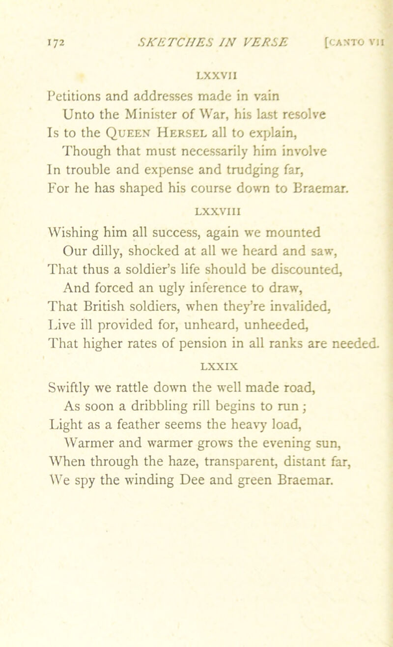 LXXVII Petitions and addresses made in vain Unto the Minister of War, his last resolve Is to the Queen Hersel all to explain, ’ Though that must necessarily him involve In trouble and expense and trudging far, I For he has shaped his course down to Braemar. j LXXVII I Wishing him all success, again we mounted Our dilly, shocked at all we heard and saw, * That thus a soldier’s life should be discounted. And forced an ugly inference to draw, That British soldiers, when the/re invalided, Live ill provided for, unheard, unheeded. That higher rates of pension in all ranks are needed. LXXIX Swiftly we rattle down the well made road, As soon a dribbling rill begins to run; Light as a feather seems the heavy load. Warmer and warmer grows the evening sun. When through the haze, transparent, distant far. We spy the winding Dee and green Braemar.