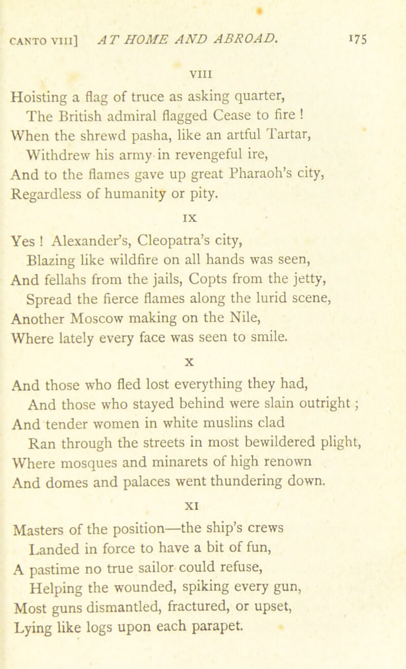 VIII Hoisting a flag of truce as asking quarter, The British admiral flagged Cease to fire ! When the shrewd pasha, like an artful Tartar, Withdrew his army in revengeful ire. And to the flames gave up great Pharaoh’s city. Regardless of humanity or pity. IX Yes ! Alexander’s, Cleopatra’s city. Blazing like wildfire on all hands was seen. And fellahs from the jails, Copts from the jetty. Spread the fierce flames along the lurid scene. Another Moscow making on the Nile, Where lately every face was seen to smile. X And those who fled lost everything they had, And those who stayed behind were slain outright; And tender women in white muslins clad Ran through the streets in most bewildered plight. Where mosques and minarets of high renown And domes and palaces went thundering down. XI Masters of the position—the ship’s crews Landed in force to have a bit of fun, A pastime no true sailor could refuse. Helping the wounded, spiking every gun, Most guns dismantled, fractured, or upset, Lying like logs upon each parapet.