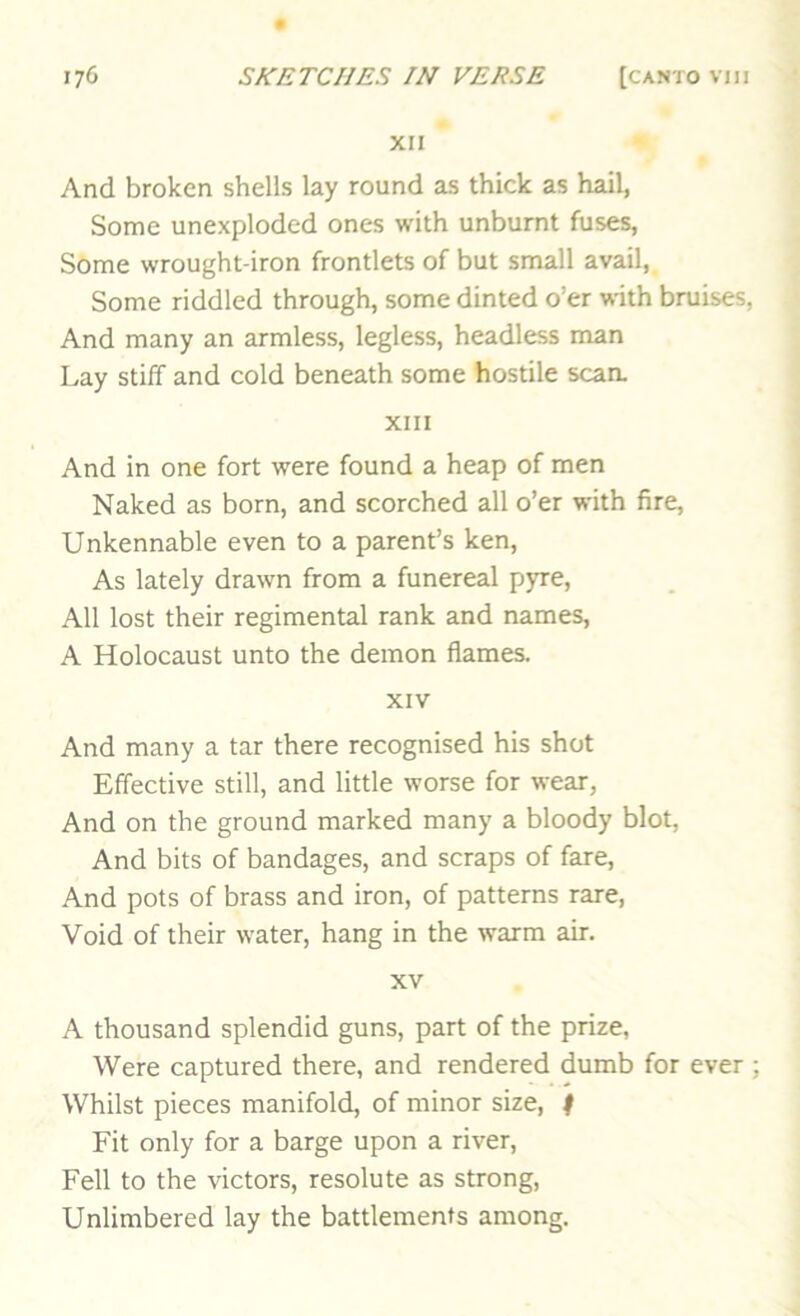 XII And broken shells lay round as thick as hail, Some unexplodcd ones with unbumt fuses, Some wrought-iron frontlets of but small avail. Some riddled through, some dinted o’er with bruises, And many an armless, legless, headless man Lay stiff and cold beneath some hostile scan. XIII And in one fort were found a heap of men Naked as born, and scorched all o’er with fire, Unkennable even to a parent’s ken. As lately drawn from a funereal pyre. All lost their regimental rank and names, A Holocaust unto the demon flames. XIV And many a tar there recognised his shot Effective still, and little worse for wear, And on the ground marked many a bloody blot. And bits of bandages, and scraps of fare. And pots of brass and iron, of patterns rare. Void of their water, hang in the warm air. XV A thousand splendid guns, part of the prize, Were captured there, and rendered dumb for ever Whilst pieces manifold, of minor size, | Fit only for a barge upon a river. Fell to the victors, resolute as strong, Unlimbered lay the battlements among.