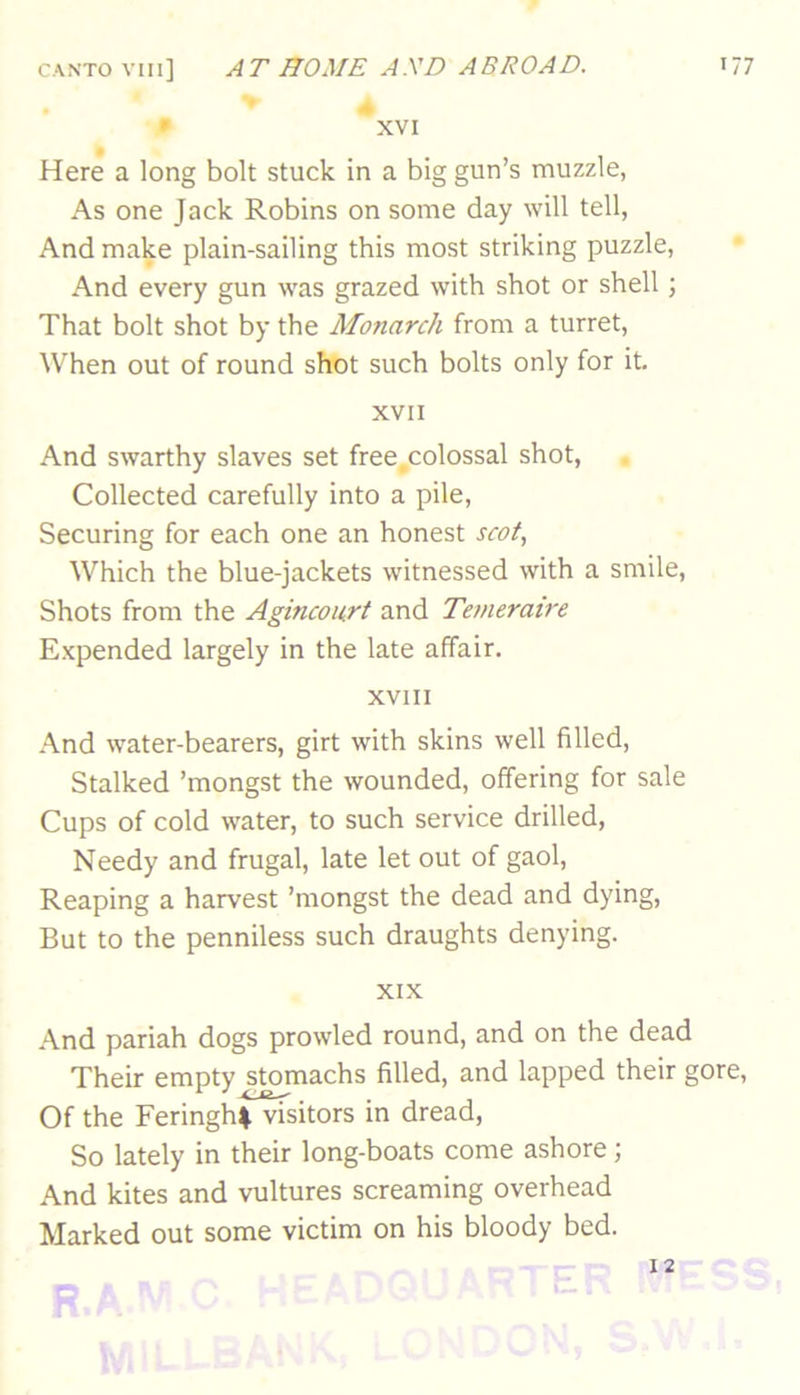 » *XVI Here a long bolt stuck in a big gun’s muzzle, As one Jack Robins on some day will tell, And make plain-sailing this most striking puzzle, And every gun was grazed with shot or shell; That bolt shot by the Monarch from a turret. When out of round shot such bolts only for it. XVII And swarthy slaves set free,colossal shot. Collected carefully into a pile. Securing for each one an honest scot., Which the blue-jackets witnessed with a smile. Shots from the Aginconrt and Temeraire Expended largely in the late affair. XVIII And water-bearers, girt with skins well filled. Stalked ’mongst the wounded, offering for sale Cups of cold water, to such service drilled. Needy and frugal, late let out of gaol. Reaping a harvest ’mongst the dead and dying. But to the penniless such draughts denying. XIX And pariah dogs prowled round, and on the dead Their empty stomachs filled, and lapped their gore. Of the FeringhI visitors in dread. So lately in their long-boats come ashore; And kites and vultures screaming overhead Marked out some victim on his bloody bed. 12 s