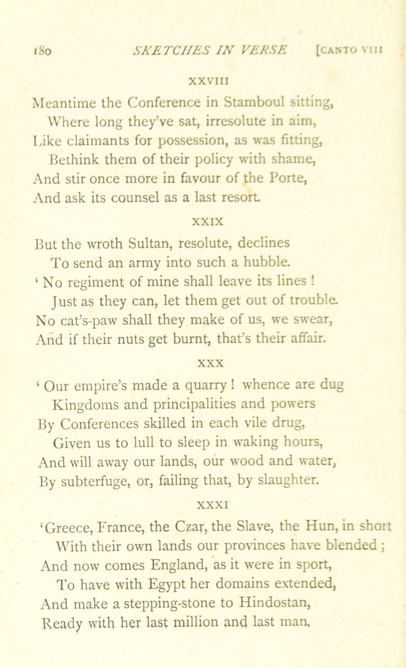 XXVIII Meantime the Conference in Stamboul sitting, Where long they’ve sat, irresolute in aim, Like claimants for possession, as was fitting, Bethink them of their policy with shame, And stir once more in favour of the Porte, And ask its counsel as a last resort XXIX But the wroth Sultan, resolute, declines To send an army into such a bubble. ‘ No regiment of mine shall leave its lines ! Just as they can, let them get out of trouble. No cat’s-paw shall they make of us, we swear. And if their nuts get burnt, that’s their affair. XXX ‘ Our empire’s made a quarry ! whence are dug Kingdoms and principalities and powers By Conferences skilled in each vile drug. Given us to lull to sleep in waking hours. And will away our lands, our wood and water, By subterfuge, or, failing that, by slaughter. XXXI ‘Greece, France, the Czar, the Slave, the Hun, in short With their own lands our provinces have blended ; And now comes England, as it were in sport. To have with Egypt her domains extended, And make a stepping-stone to Hindostan, Ready with her last million and last man,