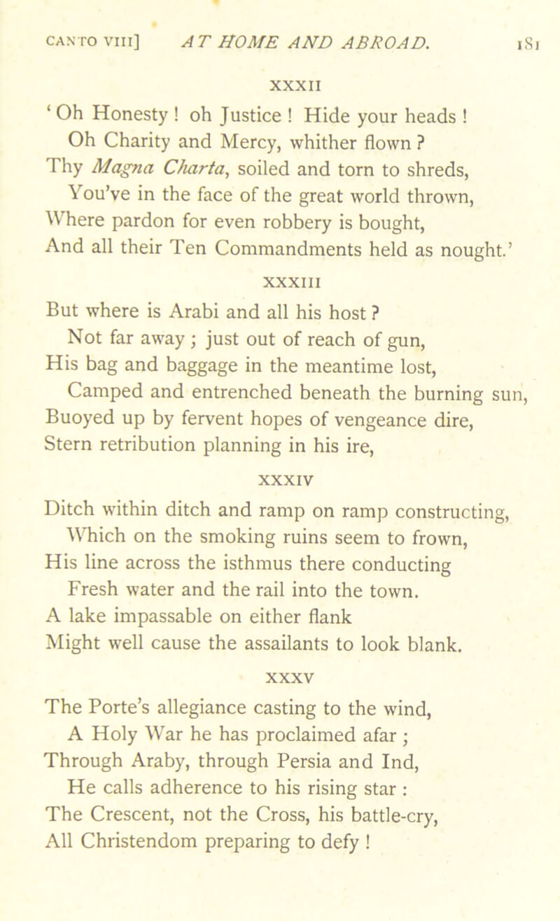 XXXII ‘ Oh Honesty ! oh Justice ! Hide your heads ! Oh Charity and Mercy, whither flown ? Thy Magna C/uirta, soiled and torn to shreds, You’ve in the face of the great world thrown. Where pardon for even robbery is bought. And all their Ten Commandments held as nought.’ XXXIII But where is Arabi and all his host ? Not far away ; just out of reach of gun, His bag and baggage in the meantime lost. Camped and entrenched beneath the burning sun. Buoyed up by fervent hopes of vengeance dire. Stern retribution planning in his ire, XXXIV Ditch within ditch and ramp on ramp constructing. Which on the smoking ruins seem to frown. His line across the isthmus there conducting Fresh water and the rail into the town. A lake impassable on either flank Might well cause the assailants to look blank. XXXV The Porte’s allegiance casting to the wind, A Holy War he has proclaimed afar ; Through Araby, through Persia and Ind, He calls adherence to his rising star : The Crescent, not the Cross, his battle-cry, All Christendom preparing to defy !