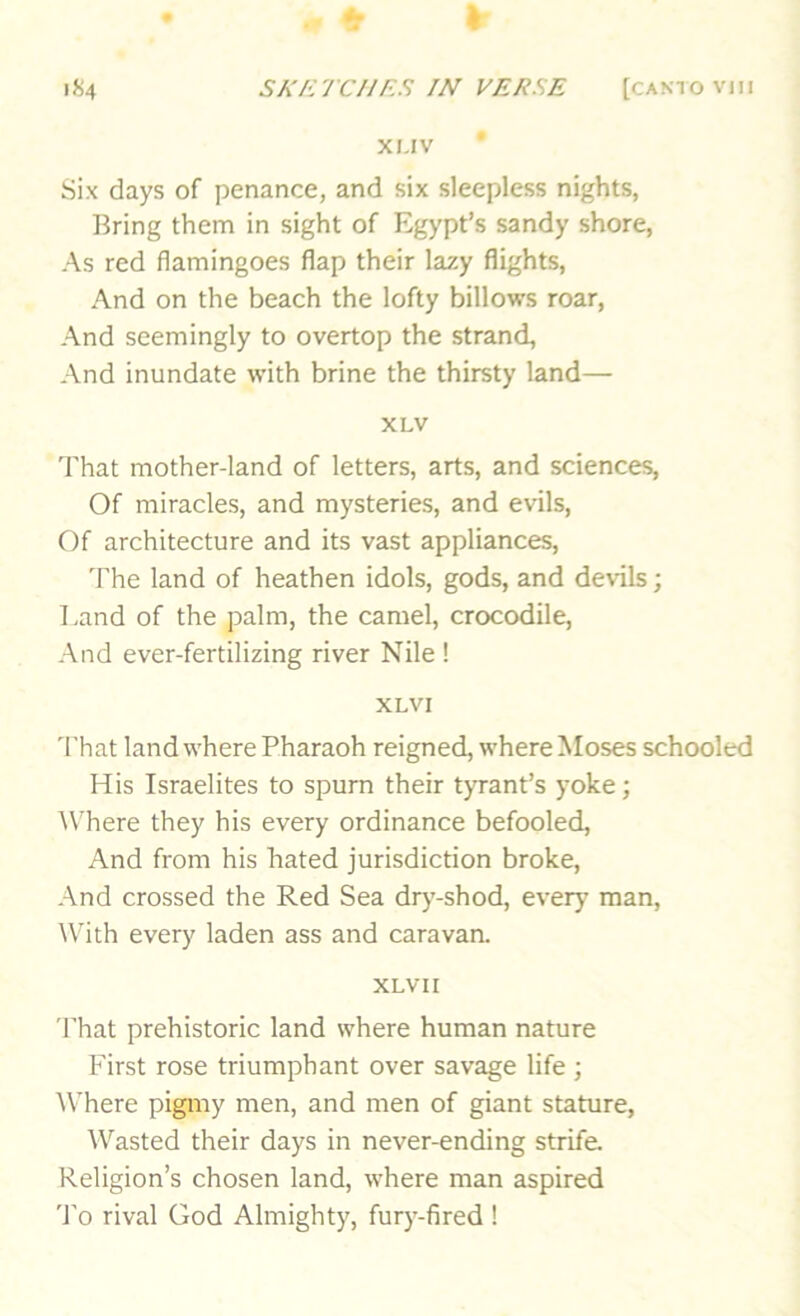 XI.IV Six days of penance, and six sleepless nights, Bring them in sight of Egypt’s sandy shore, As red flamingoes flap their lazy flights, And on the beach the lofty billows roar, And seemingly to overtop the strand, And inundate with brine the thirsty land— XLV That mother-land of letters, arts, and sciences. Of miracles, and mysteries, and evils. Of architecture and its vast appliances, 'Fhe land of heathen idols, gods, and devils; l,and of the palm, the camel, crocodile. And ever-fertilizing river Nile ! XLVI 'I'hat land where Pharaoh reigned, where Moses schooled His Israelites to spurn their tyrant’s yoke; W’here they his every ordinance befooled. And from his hated jurisdiction broke. And crossed the Red Sea drj’-shod, every man. With every laden ass and caravan. XLV 11 'I'hat prehistoric land where human nature First rose triumphant over savage life ; Where pigmy men, and men of giant stature. Wasted their days in never-ending strife. Religion’s chosen land, where man aspired 'I'o rival God Almighty, fury-fired !