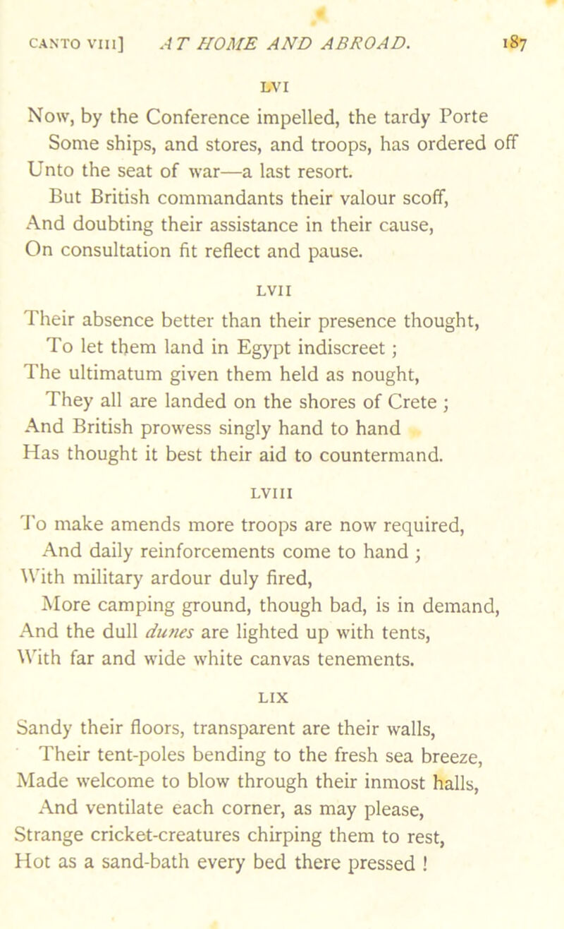 bVI Now, by the Conference impelled, the tardy Porte Some ships, and stores, and troops, has ordered off Unto the seat of war—a last resort. But British commandants their valour scoff. And doubting their assistance in their cause. On consultation fit reflect and pause. LVII Their absence better than their presence thought, To let them land in Egypt indiscreet; The ultimatum given them held as nought, They all are landed on the shores of Crete ; And British prowess singly hand to hand Has thought it best their aid to countermand. LVIII 'J'o make amends more troops are now required. And daily reinforcements come to hand ; With military ardour duly fired, More camping ground, though bad, is in demand. And the dull dunes are lighted up with tents, ^^'ith far and wide white canvas tenements. LIX Sandy their floors, transparent are their walls. Their tent-poles bending to the fresh sea breeze. Made welcome to blow through their inmost halls, And ventilate each corner, as may please, Strange cricket-creatures chirping them to rest. Hot as a sand-bath every bed there pressed !