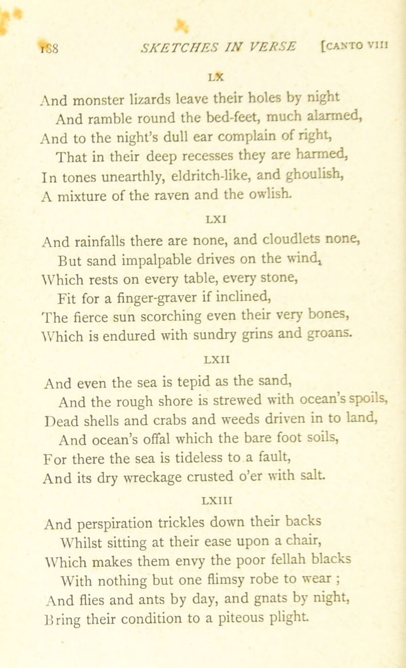 LX And monster lizards leave their holes by night And ramble round the bed-feet, much alarmed, And to the night’s dull ear complain of right, That in their deep recesses they are harmed. In tones unearthly, eldritch-like, and ghoulish, A mixture of the raven and the owlish. LX I And rainfalls there are none, and cloudlets none. But sand impalpable drives on the wind, \Vhich rests on every table, every stone. Fit for a finger-graver if inclined. The fierce sun scorching even their very bones, ^\Tich is endured with sundry grins and groans. LXII And even the sea is tepid as the sand. And the rough shore is strewed with ocean’s spoils. Dead shells and crabs and weeds driven in to land. And ocean’s offal which the bare foot soils. For there the sea is tideless to a fault. And its dry wreckage crusted o’er with salt LXIII And perspiration trickles down their backs Whilst sitting at their ease upon a chair. Which makes them envy the poor fellah blacks With nothing but one flimsy robe to wear ; And flies and ants by day, and gnats by night. Bring their condition to a piteous plight