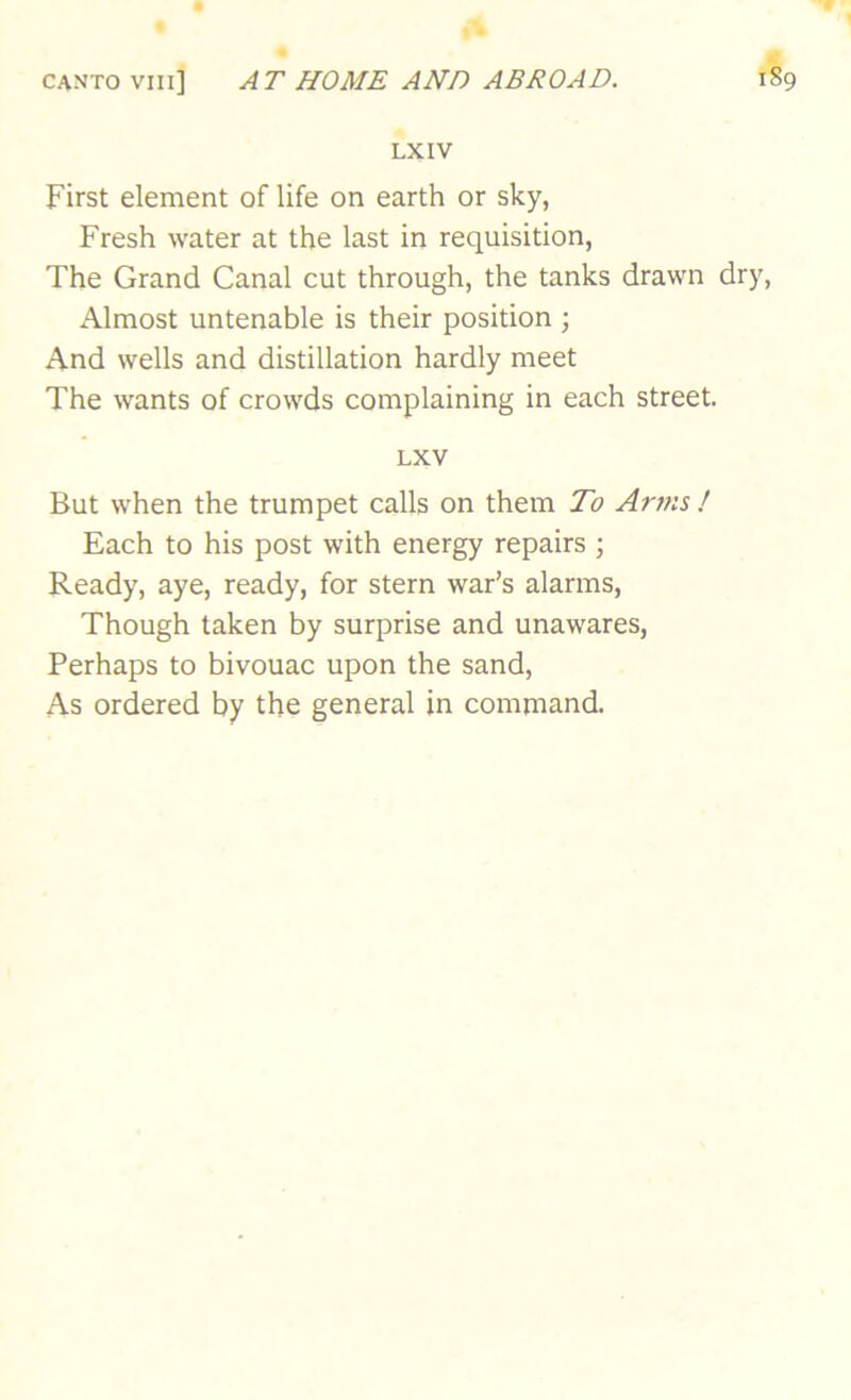 LX IV First element of life on earth or sky, Fresh water at the last in requisition, The Grand Canal cut through, the tanks drawn dry. Almost untenable is their position j And wells and distillation hardly meet The wants of crowds complaining in each street. LXV But when the trumpet calls on them To Arms ! Each to his post with energy repairs ; Ready, aye, ready, for stern war’s alarms. Though taken by surprise and unawares. Perhaps to bivouac upon the sand. As ordered by the general in command.