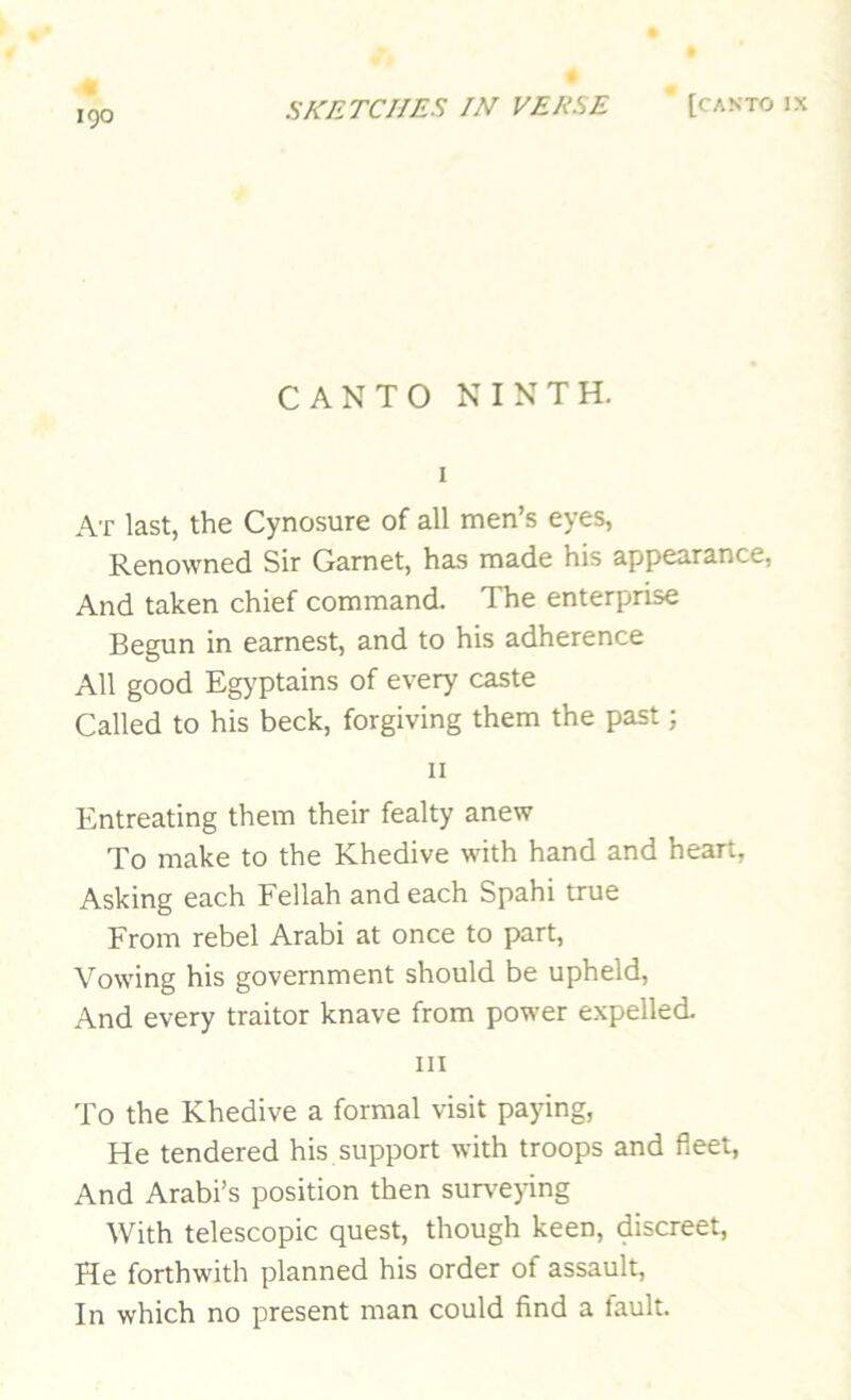 IQO CANTO NINTH. At last, the Cynosure of all men’s eyes, Renowned Sir Garnet, has made his appearance, And taken chief command. The enterprise Begun in earnest, and to his adherence All good Egyptains of every caste Called to his beck, forgiving them the past; II Entreating them their fealty anew To make to the Khedive with hand and heart, Asking each Fellah and each Spahi true From rebel Arabi at once to part. Vowing his government should be upheld. And every traitor knave from power expelled. Ill To the Khedive a formal visit paying, He tendered his support with troops and fleet, And Arabi’s position then surveying With telescopic quest, though keen, discreet, He forthwith planned his order of assault. In which no present man could find a fault.