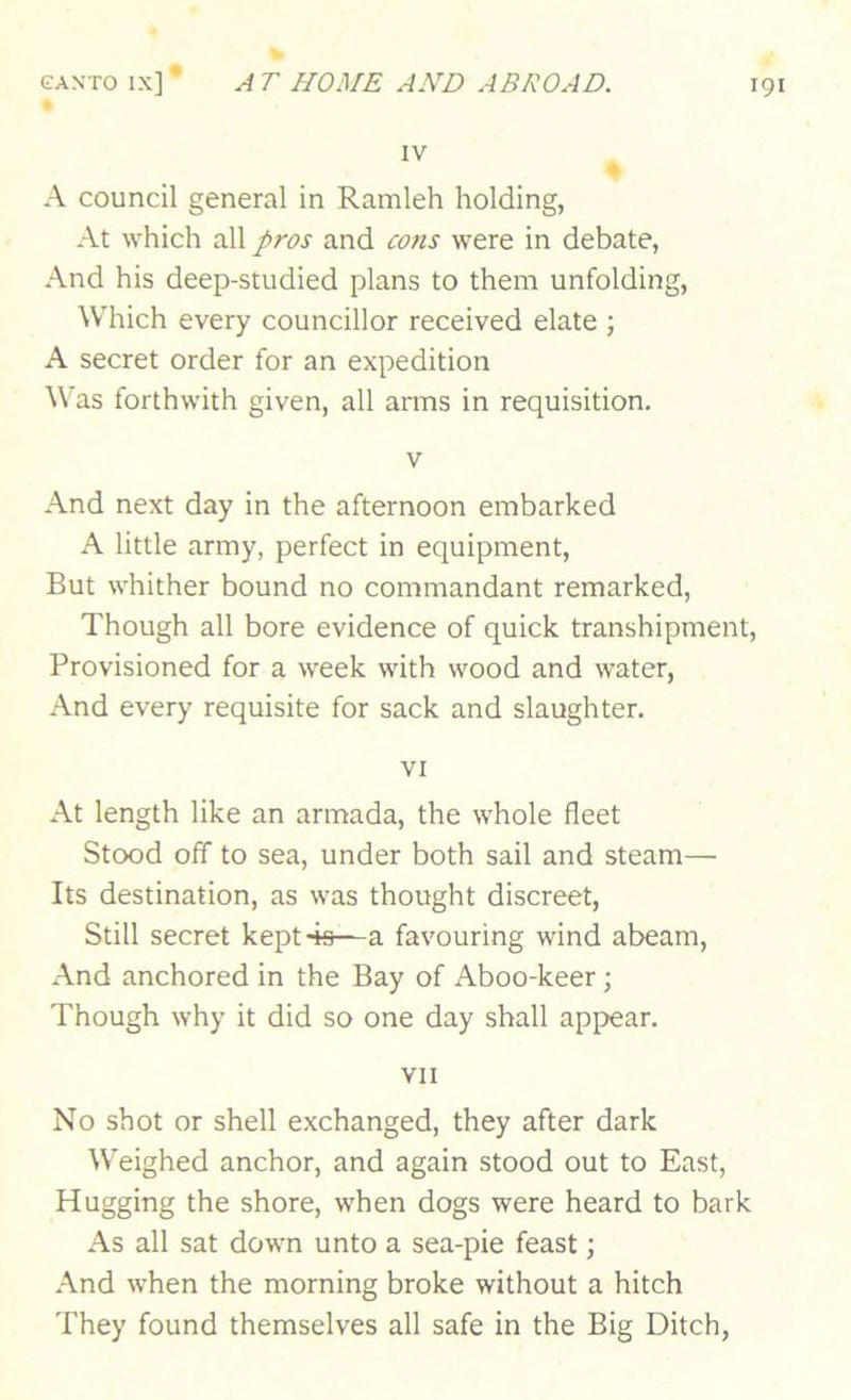 IV • A council general in Ramleh holding, At which all pros and cons were in debate, And his deep-studied plans to them unfolding. Which every councillor received elate ; A secret order for an expedition Was forthwith given, all arms in requisition. V And next day in the afternoon embarked A little army, perfect in equipment. But whither bound no commandant remarked. Though all bore evidence of quick transhipment. Provisioned for a week with wood and water. And every requisite for sack and slaughter. VI At length like an armada, the whole fleet Stood off to sea, under both sail and steam— Its destination, as was thought discreet. Still secret kept 4s—a favouring wind abeam. And anchored in the Bay of Aboo-keer; Though why it did so one day shall appear. VII No shot or shell exchanged, they after dark Weighed anchor, and again stood out to East, Hugging the shore, when dogs were heard to bark As all sat down unto a sea-pie feast; And when the morning broke without a hitch They found themselves all safe in the Big Ditch,