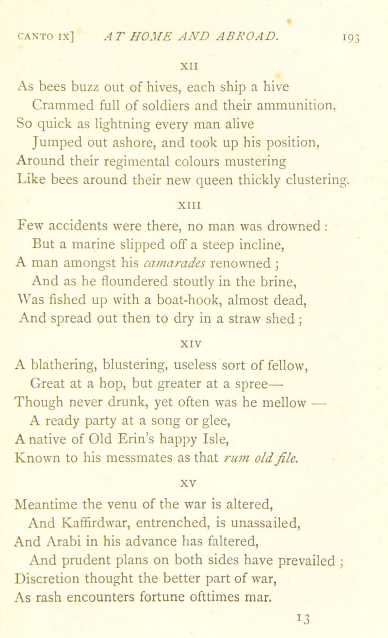 XII As bees buzz out of hives, each ship a hive Crammed full of soldiers and their ammunition, So quick as lightning every man alive Jumped out ashore, and took up his position. Around their regimental colours mustering Like bees around their new queen thickly clustering. XIII Few accidents were there, no man was drowned : But a marine slipped off a steep incline, A man amongst his camarades renowned ; And as he floundered stoutly in the brine. Was fished up with a boat-hook, almost dead. And spread out then to dry in a straw shed; XIV A blathering, blustering, useless sort of fellow. Great at a hop, but greater at a spree— Though never drunk, yet often was he mellow — A ready party at a song or glee, A native of Old Erin’s happy Isle, Known to his messmates as that rum old file. XV Meantime the venu of the war is altered. And Kafifirdwar, entrenched, is unassailed. And Arabi in his advance has faltered. And prudent plans on both sides have prevailed ; Discretion thought the better part of war. As rash encounters fortune ofttimes mar. 13