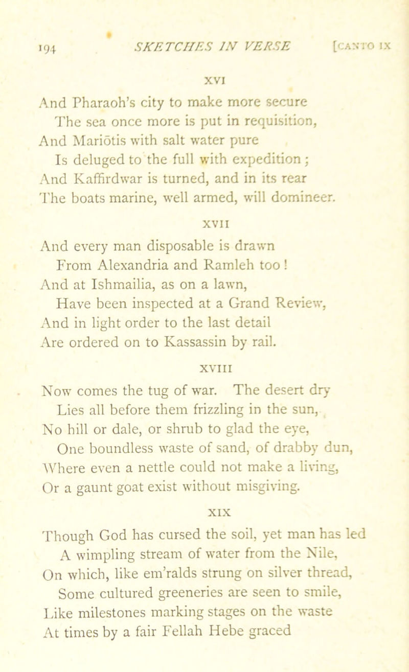 94 XVI And Pharaoh’s city to make more secure I’he sea once more is put in requisition, And Mariotis with salt water pure Is deluged to the full with expedition ; And Kaffirdwar is turned, and in its rear 'I'he boats marine, well armed, will domineer. XVII And every man disposable is drawn From Alexandria and Ramleh too ! And at Ishmailia, as on a lawn. Have been inspected at a Grand Review, And in light order to the last detail Are ordered on to Kassassin by rail. XVIII Now comes the tug of war. The desert dry Lies all before them frizzling in the sun, No hill or dale, or shrub to glad the eye. One boundless waste of sand, of drabby dun, ^Vhere even a nettle could not make a living, Or a gaunt goat exist without misgiving. XIX Though God has cursed the soil, yet man has led A wimpling stream of water from the Nile, On which, like em’ralds strung on silver thread. Some cultured greeneries are seen to smile. Like milestones marking stages on the waste At times by a fair Fellah Hebe graced