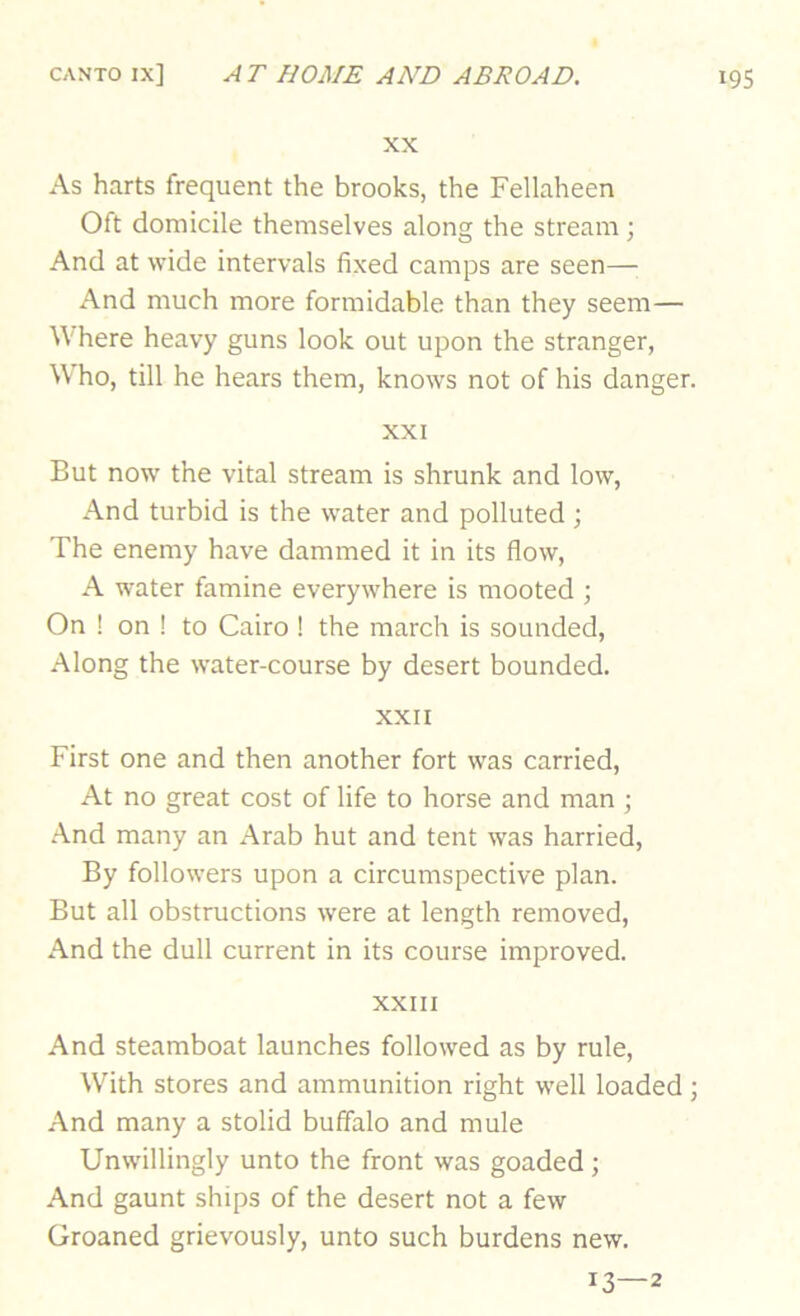 XX As harts frequent the brooks, the Fellaheen Oft domicile themselves along the stream \ And at wide intervals fixed camps are seen—; And much more formidable than they seem— Where heavy guns look out upon the stranger, Who, till he hears them, knows not of his danger. XXI But now the vital stream is shrunk and low, And turbid is the water and polluted ; The enemy have dammed it in its flow, A water famine everywhere is mooted •, On ! on ! to Cairo ! the march is sounded. Along the water-course by desert bounded. XXII First one and then another fort was carried. At no great cost of life to horse and man ; .And many an Arab hut and tent was harried. By followers upon a circumspective plan. But all obstructions were at length removed. And the dull current in its course improved. XXIII And steamboat launches followed as by rule. With stores and ammunition right well loaded ; And many a stolid buffalo and mule Unwillingly unto the front was goaded; And gaunt ships of the desert not a few Groaned grievously, unto such burdens new. 13—2