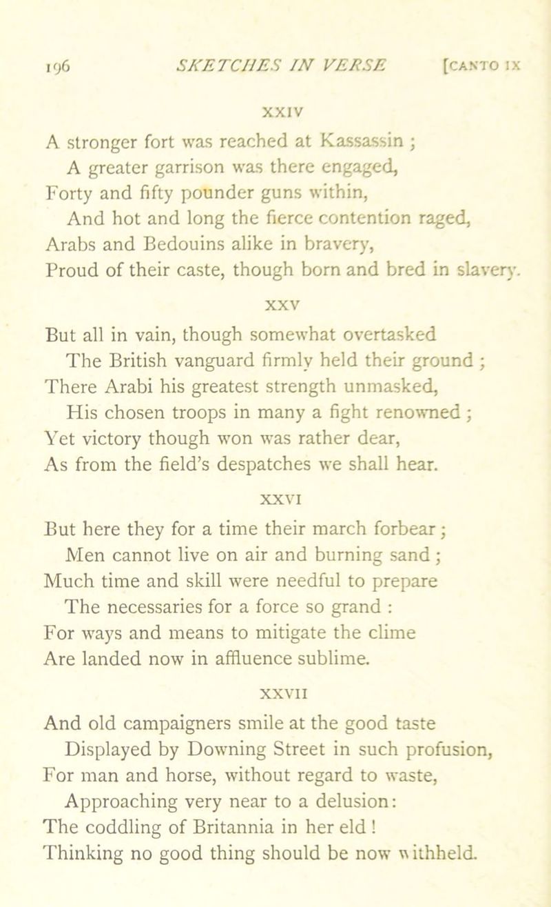 XXIV A stronger fort was reached at Kassassin ; A greater garrison was there engaged. Forty and fifty pounder guns within, And hot and long the fierce contention raged, Arabs and Bedouins alike in bravery, Proud of their caste, though born and bred in slavery. XXV But all in vain, though somewhat overtasked The British vanguard firmly held their ground ; There Arabi his greatest strength unmasked. His chosen troops in many a fight renowned ; Yet victory though won was rather dear. As from the field’s despatches we shall hear. XXVI But here they for a time their march forbear; Men cannot live on air and burning sand; Much time and skill were needful to prepare The necessaries for a force so grand : For ways and means to mitigate the clime Are landed now in affluence sublime. XXVII And old campaigners smile at the good taste Displayed by Downing Street in such profusion. For man and horse, without regard to waste, Approaching very near to a delusion: The coddling of Britannia in her eld ! Thinking no good thing should be now w ithheld.