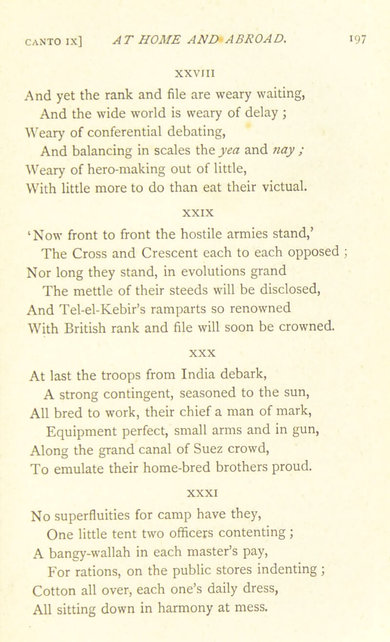 XXVIII And yet the rank and file are weary waiting, And the wide world is weary of delay ; Wear)' of conferential debating, And balancing in scales the yea and nay ; Weary of hero-making out of little, With little more to do than eat their victual. XXIX ‘Now front to front the hostile armies stand,’ The Cross and Crescent each to each opposed ; Nor long they stand, in evolutions grand The mettle of their steeds will be disclosed, And Tel-el-Kebir’s ramparts so renowned With British rank and file will soon be crowned. XXX At last the troops from India debark, A strong contingent, seasoned to the sun. All bred to work, their chief a man of mark. Equipment perfect, small arms and in gun. Along the grand canal of Suez crowd. To emulate their home-bred brothers proud. XXXI No superfluities for camp have they. One little tent two officers contenting; A bangy-wallah in each master’s pay. For rations, on the public stores indenting ; Cotton all over, each one’s daily dress. All sitting down in harmony at mess.