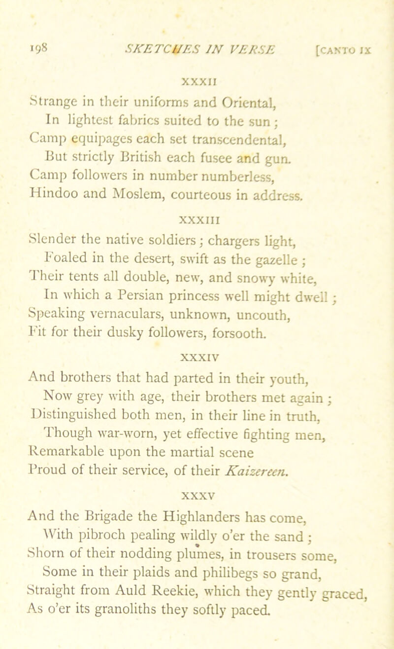 XXXII Strange in their uniforms and Oriental, In lightest fabrics suited to the sun; Camp equipages each set transcendental, But strictly British each fusee and gun. Camp followers in number numberless, Hindoo and Moslem, courteous in address. XXXIII Slender the native soldiers; chargers light. Foaled in the desert, swift as the gazelle ; 'J'heir tents all double, new, and snowy white. In which a Persian princess well might dwell; Speaking vernaculars, unknown, uncouth. Fit for their dusky followers, forsooth. XXXIV And brothers that had parted in their youth. Now grey with age, their brothers met again ; Distinguished both men, in their line in truth. Though war-worn, yet effective fighting men. Remarkable upon the martial scene Proud of their service, of their Kaizereen. XXXV And the Brigade the Highlanders has come, ^Vith pibroch pealing wildly o’er the sand : Shorn of their nodding plumes, in trousers some. Some in their plaids and philibegs so grand. Straight from Auld Reekie, which they gently graced. As o’er its granoliths they softly paced.