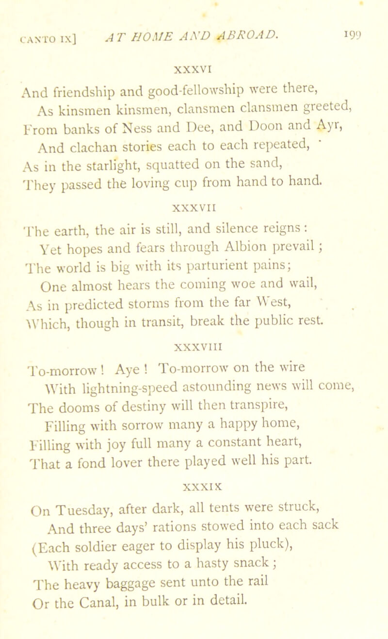 XXXVI And friendship and good-fellowship were there, As kinsmen kinsmen, clansmen clansmen greeted. From banks of Ness and Dee, and Doon and Ayr, And clachan stories each to each repeated. As in the starlight, squatted on the sand, 'I'hey passed the loving cup from hand to hand. XXXVII •['he earth, the air is still, and silence reigns; Yet hopes and fears through Albion prevail; The world is big with its parturient pains; One almost hears the coming woe and wail. As in predicted storms from the far West, 'Which, though in transit, break the public rest. XXXVIII To-morrow ! Aye ! To-morrow on the wire With lightning-speed astounding news will come. The dooms of destiny will then transpire. Filling with sorrow many a happy home. Filling with joy full many a constant heart, 'I’hat a fond lover there played well his part. XXXIX On Tuesday, after dark, all tents were struck. And three days’ rations stowed into each sack (Each soldier eager to display his pluck), With ready access to a hasty snack; The heavy baggage sent unto the rail Or the Canal, in bulk or in detail.