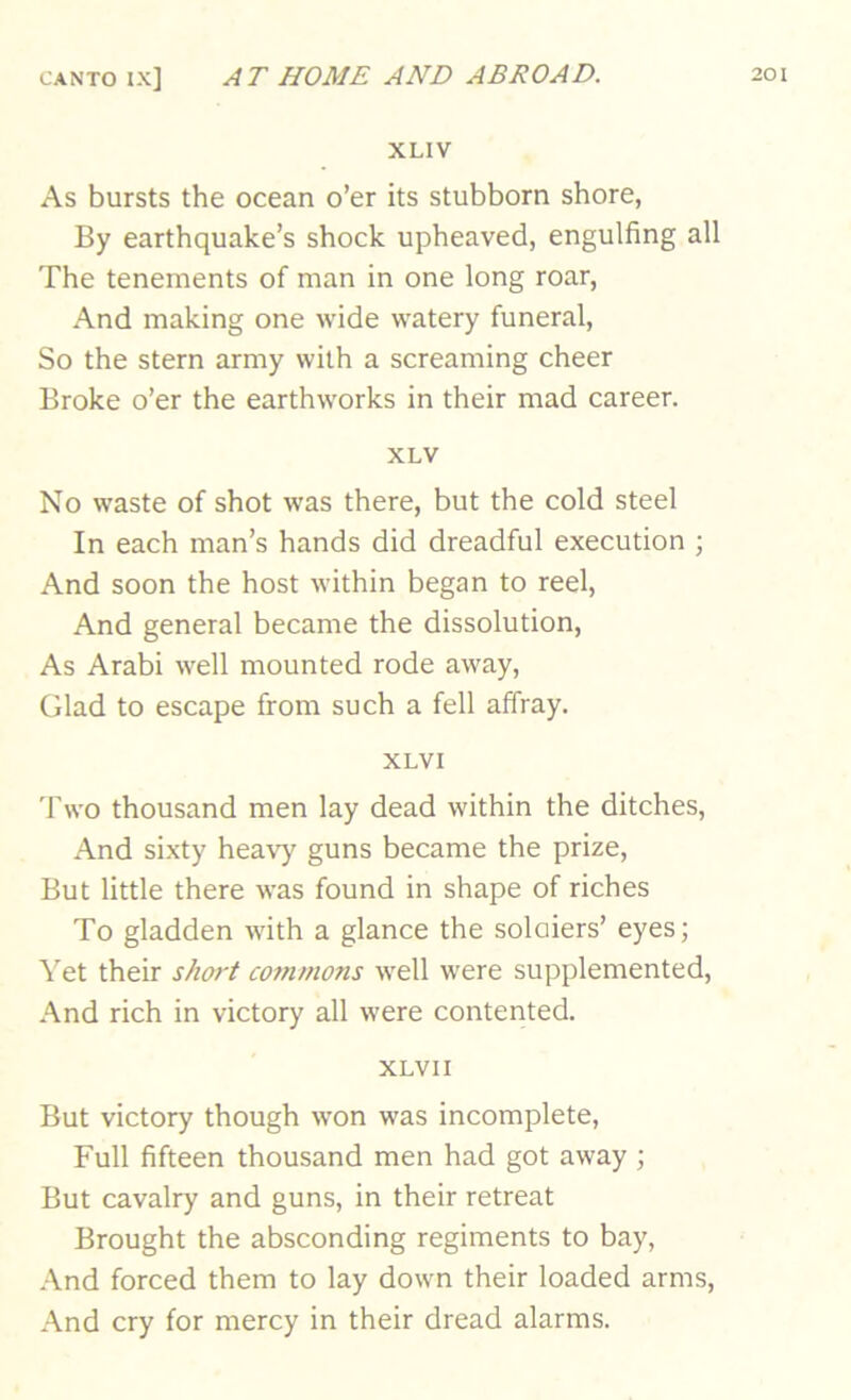 XLIV As bursts the ocean o’er its stubborn shore, By earthquake’s shock upheaved, engulfing all The tenements of man in one long roar, And making one wide watery funeral. So the stern army with a screaming cheer Broke o’er the earthworks in their mad career. XLV No waste of shot was there, but the cold steel In each man’s hands did dreadful execution ; And soon the host within began to reel, And general became the dissolution. As Arabi well mounted rode away. Glad to escape from such a fell affray. XLVI Two thousand men lay dead within the ditches. And sixty heavy guns became the prize. But little there was found in shape of riches To gladden with a glance the soloiers’ eyes; Yet their short commons well were supplemented. And rich in victory all were contented. XLVII But victory though won was incomplete. Full fifteen thousand men had got away ; But cavalry and guns, in their retreat Brought the absconding regiments to bay, -■Vnd forced them to lay down their loaded arms. And cry for mercy in their dread alarms.