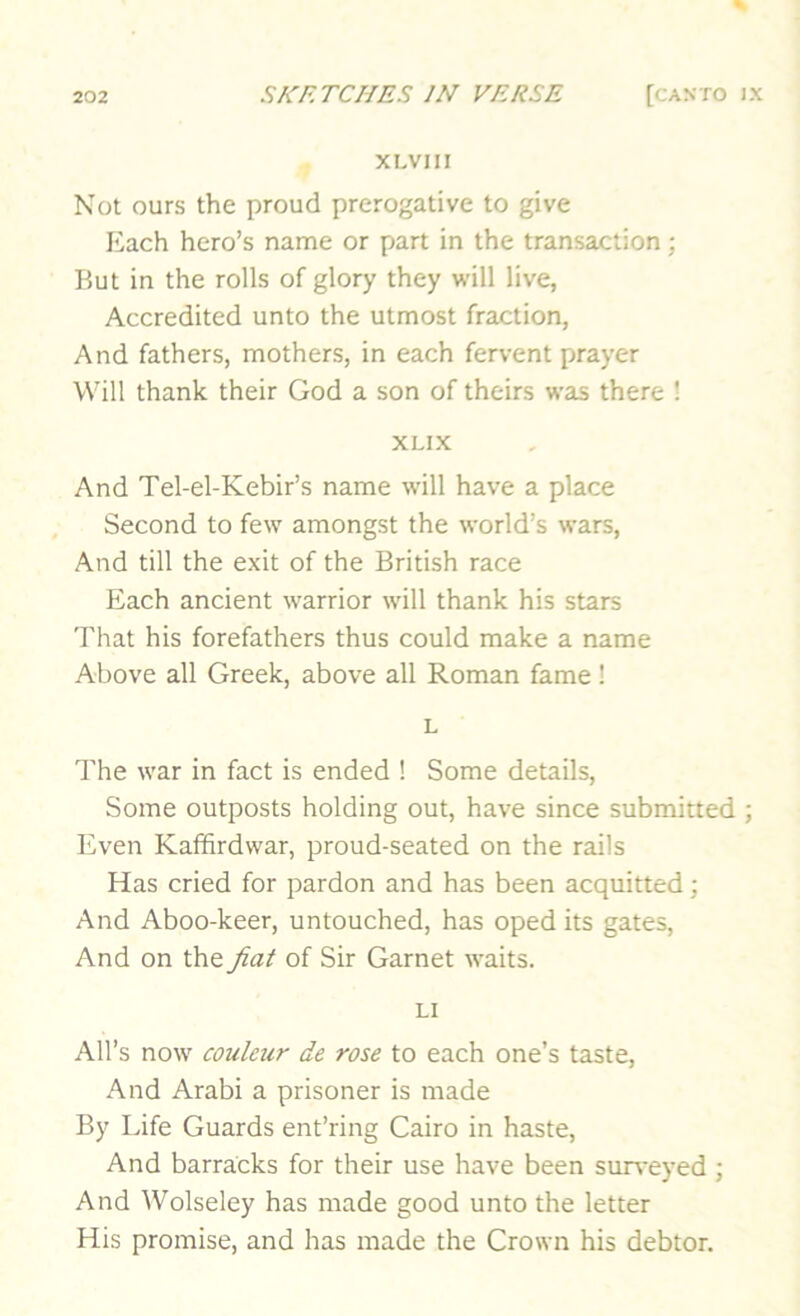 XLVIII Not ours the proud prerogative to give Each hero’s name or part in the transaction; But in the rolls of glory they will live, Accredited unto the utmost fraction, And fathers, mothers, in each fervent prayer Will thank their God a son of theirs was there ! XLIX And Tel-el-Kebir’s name will have a place Second to few amongst the world’s wars. And till the exit of the British race Each ancient warrior will thank his stars That his forefathers thus could make a name Above all Greek, above all Roman fame! L The war in fact is ended ! Some details. Some outposts holding out, have since submitted ; Even Kafifirdwar, proud-seated on the rails Has cried for pardon and has been acquitted; And Aboo-keer, untouched, has oped its gates. And on the fiat of Sir Garnet waits. LI All’s now couleur de rose to each one’s taste. And Arabi a prisoner is made By Life Guards ent’ring Cairo in haste. And barracks for their use have been sun-eyed ; And Wolseley has made good unto the letter His promise, and has made the Crown his debtor.