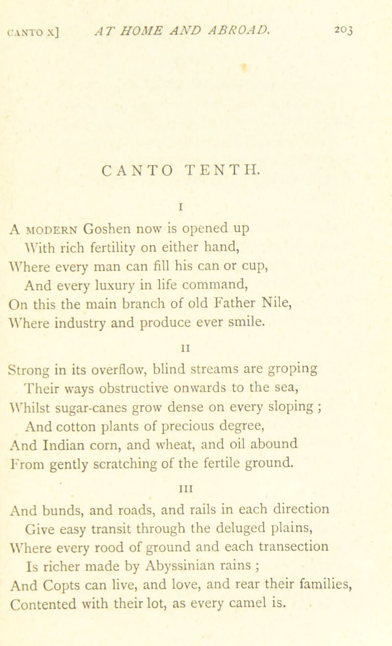 CANTO TENTH. I A MODERN Goshen now is opened up ^\■ith rich fertility on either hand, Where every man can fill his can or cup, And every luxury in life command. On this the main branch of old Father Nile, A\'here industry and produce ever smile. II Strong in its overflow, blind streams are groping Their ways obstructive onwards to the sea, 'Whilst sugar-canes grow dense on every sloping ; And cotton plants of precious degree, And Indian corn, and wheat, and oil abound From gently scratching of the fertile ground. III And bunds, and roads, and rails in each direction Give easy transit through the deluged plains. Where every rood of ground and each transection Is richer made by Abyssinian rains ; And Copts can live, and love, and rear their families, Contented with their lot, as every camel is.