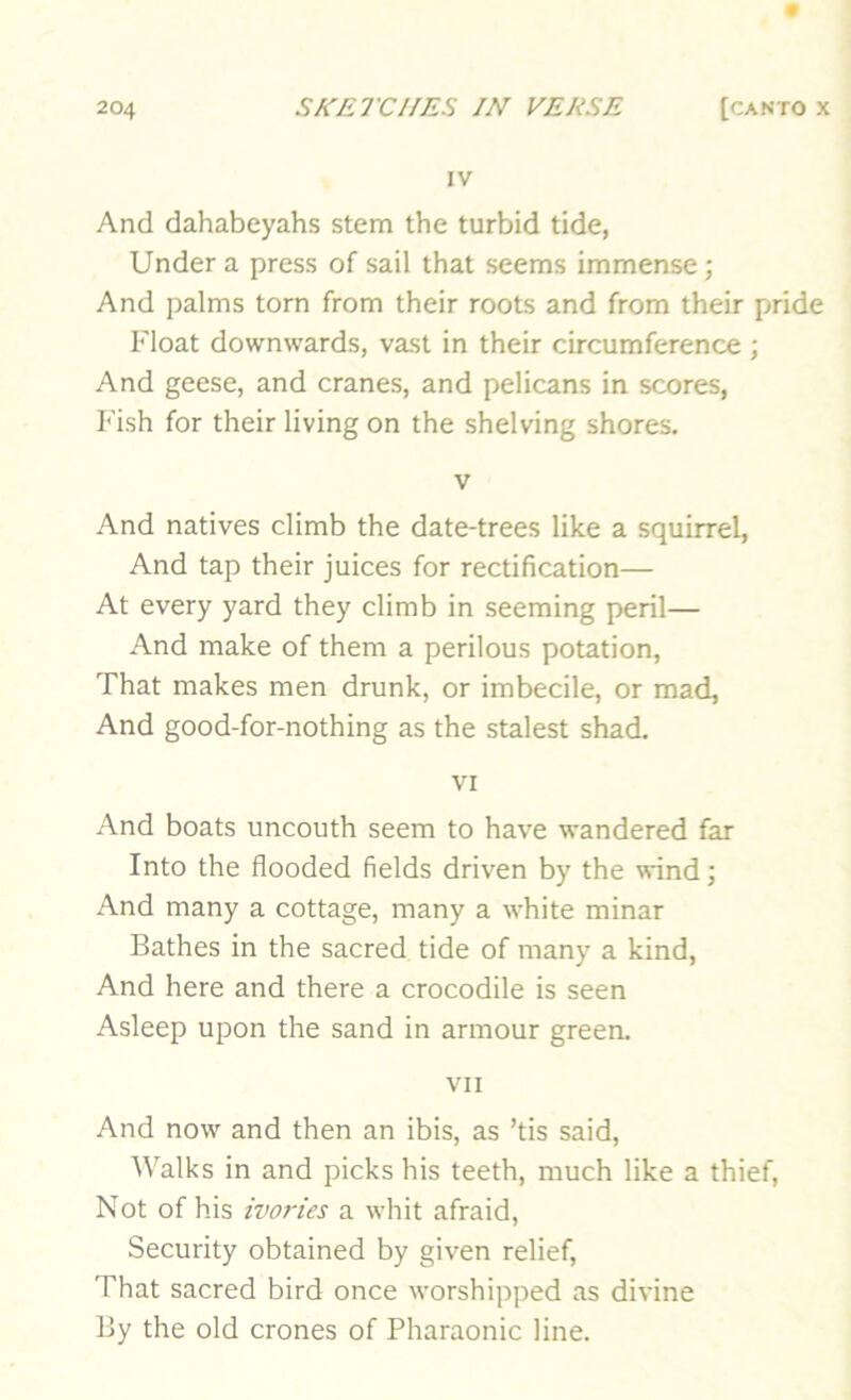 IV And dahabeyahs stem the turbid tide, Under a press of sail that seems immense; And palms torn from their roots and from their pride Float downwards, vast in their circumference ; And geese, and cranes, and pelicans in scores, Fish for their living on the shelving shores. V And natives climb the date-trees like a squirrel. And tap their juices for rectification— At every yard they climb in seeming peril— And make of them a perilous potation. That makes men drunk, or imbecile, or mad, And good-for-nothing as the stalest shad. VI And boats uncouth seem to have wandered far Into the flooded fields driven by the wind; And many a cottage, many a white minar Bathes in the sacred tide of many a kind. And here and there a crocodile is seen Asleep upon the sand in armour green. VII And now and then an ibis, as ’tis said. Walks in and picks his teeth, much like a thief. Not of his ivo7'ies a whit afraid. Security obtained by given relief. That sacred bird once worshipped as divine By the old crones of Pharaonic line.