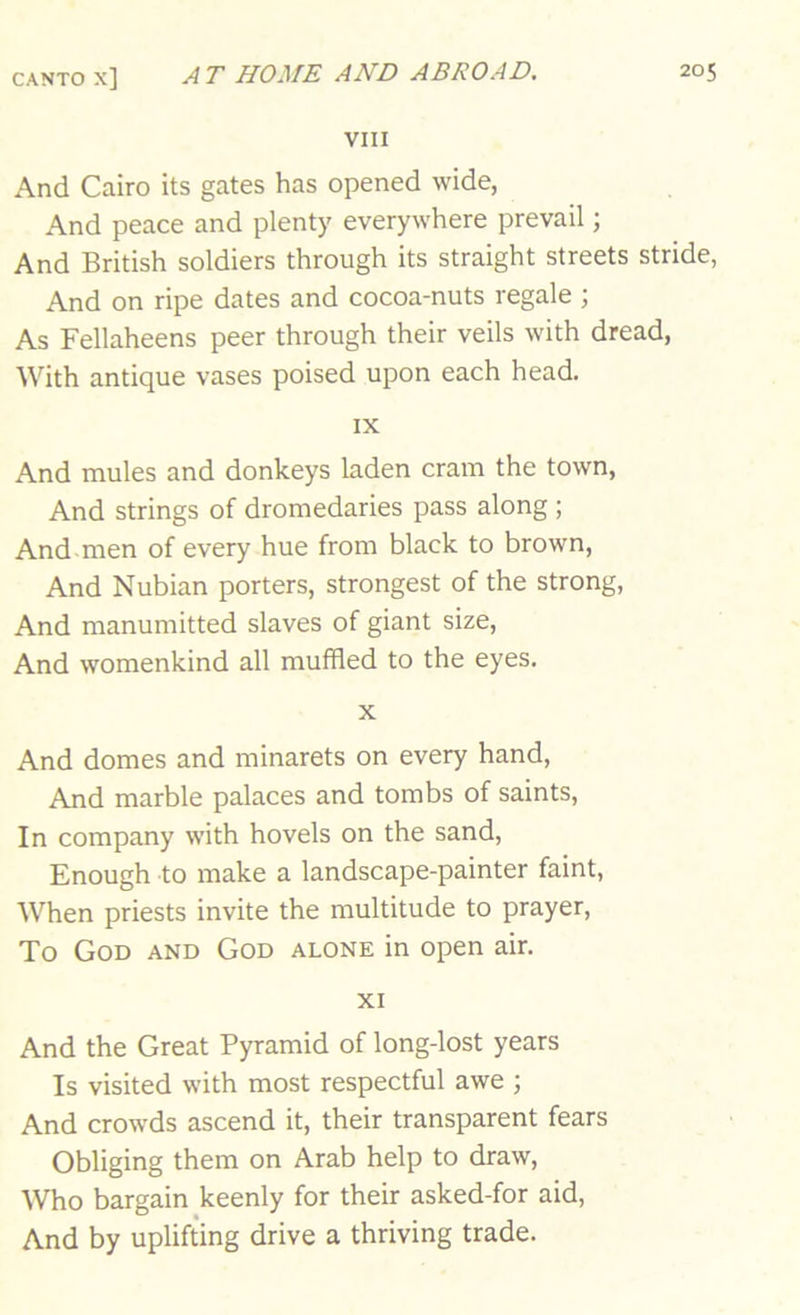 VIII And Cairo its gates has opened wide, And peace and plenty everywhere prevail; And British soldiers through its straight streets stride, And on ripe dates and cocoa-nuts regale ; As Fellaheens peer through their veils with dread, With antique vases poised upon each head. IX And mules and donkeys laden cram the town. And strings of dromedaries pass along ; And men of every hue from black to brown. And Nubian porters, strongest of the strong, And manumitted slaves of giant size. And womenkind all muffled to the eyes. X And domes and minarets on every hand. And marble palaces and tombs of saints, In company with hovels on the sand. Enough to make a landscape-painter faint. When priests invite the multitude to prayer, To God and God alone in open air. XI And the Great Pyramid of long-lost years Is visited with most respectful awe ; And crowds ascend it, their transparent fears Obliging them on Arab help to draw. Who bargain keenly for their asked-for aid. And by uplifting drive a thriving trade.