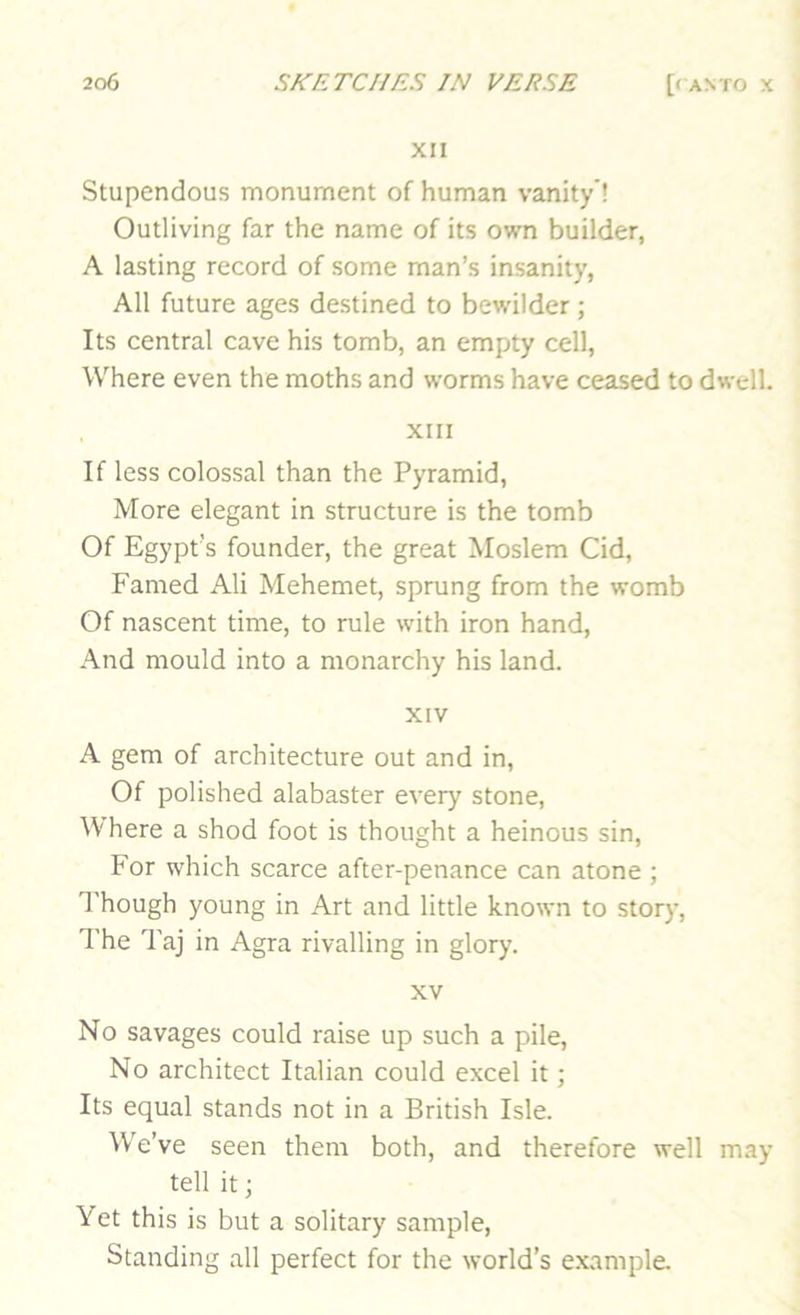 XII Stupendous monument of human vanity*! Outliving far the name of its own builder, A lasting record of some man’s insanity, All future ages destined to bewilder ; Its central cave his tomb, an empty cell, Where even the moths and worms have ceased to dwell. XIII If less colossal than the Pyramid, More elegant in structure is the tomb Of Egypt’s founder, the great Moslem Cid, Famed Ali Mehemet, sprung from the womb Of nascent time, to rule with iron hand, And mould into a monarchy his land. XIV A gem of architecture out and in. Of polished alabaster every stone, Where a shod foot is thought a heinous sin. For which scarce after-penance can atone ; I'hough young in Art and little known to story. The Taj in Agra rivalling in glory. XV No savages could raise up such a pile. No architect Italian could excel it; Its equal stands not in a British Isle. \V'e’ve seen them both, and therefore well may tell it j Yet this is but a solitary sample. Standing all perfect for the world’s example.