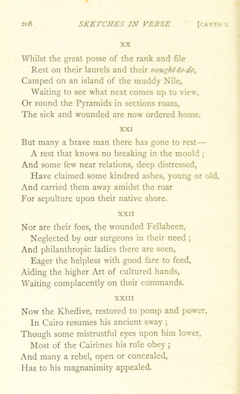 XX Whilst the great posse of the rank and file Rest on their laurels and their uought-to-do, Camped on an island of the muddy Nile, Waiting to see what next comes up to view, Or round the PjTamids in sections roam. The sick and wounded are now ordered home XXI But many a brave man there has gone to rest— A rest that knows no breaking in the mould ; And some few near relations, deep distressed. Have claimed some kindred ashes, young or old, And carried them away amidst the roar For sepulture upon their native shore. XXII Nor are their foes, the wounded Fellaheen, Neglected by our surgeons in their need ; And philanthropic ladies there are seen. Eager the helpless with good fare to feed. Aiding the higher Art of cultured hands. Waiting complacently on their commands. XXIII Now the Khedive, restored to pomp and power. In Cairo resumes his ancient sway ; Though some mistrustful eyes upon him lower. Most of the Cairenes his rule obey ; And many a rebel, open or concealed. Has to his magnanimity appealed.