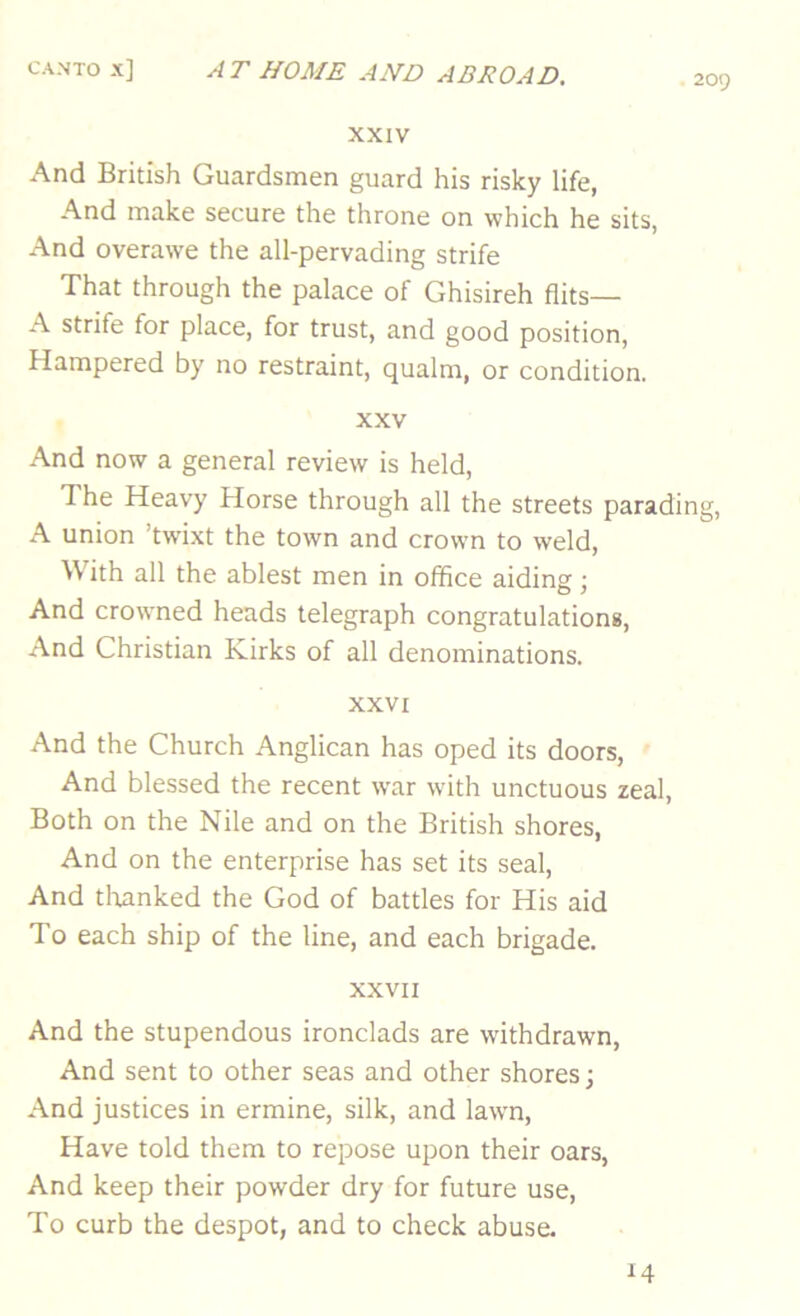 209 XXIV And British Guardsmen guard his risky life, And make secure the throne on which he sits, And overawe the all-pervading strife That through the palace of Ghisireh flits— A strife for place, for trust, and good position, Hampered by no restraint, qualm, or condition. XXV And now a general review is held, The Heavy Horse through all the streets parading, A union ’twixt the town and crown to weld. With all the ablest men in office aiding; And crowned heads telegraph congratulations. And Christian Kirks of all denominations. XXVI And the Church Anglican has oped its doors. And blessed the recent war with unctuous zeal. Both on the Nile and on the British shores. And on the enterprise has set its seal. And thanked the God of battles for His aid To each ship of the line, and each brigade. XXVII And the stupendous ironclads are withdrawn, And sent to other seas and other shores; And justices in ermine, silk, and lawn. Have told them to repose upon their oars, And keep their powder dry for future use. To curb the despot, and to check abuse. 14