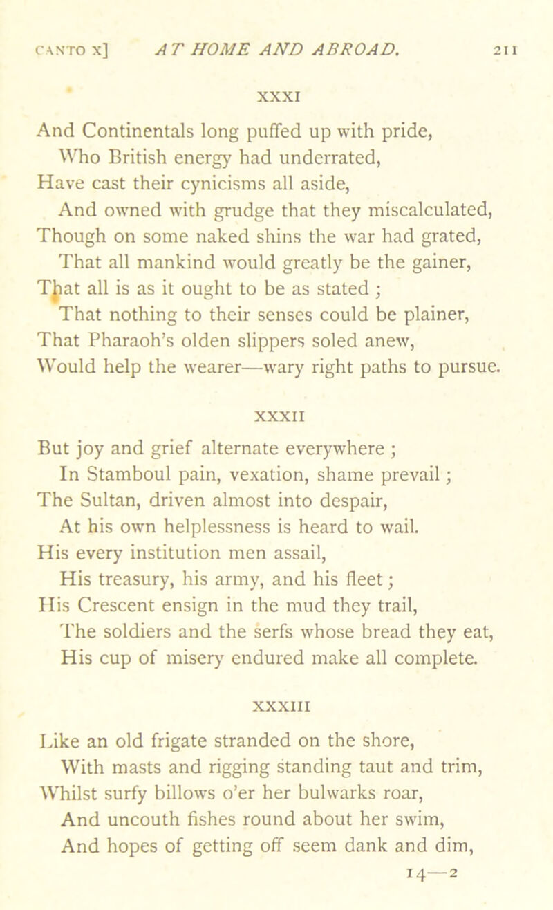 XXXI And Continentals long puffed up with pride, Who British energy had underrated, Have cast their cynicisms all aside. And owned with grudge that they miscalculated. Though on some naked shins the war had grated. That all mankind would greatly be the gainer, Tjjiat all is as it ought to be as stated ; That nothing to their senses could be plainer. That Pharaoh’s olden slippers soled anew. Would help the wearer—wary right paths to pursue. XXXII But joy and grief alternate everywhere ; In Stamboul pain, vexation, shame prevail; The Sultan, driven almost into despair. At his own helplessness is heard to wail. His every institution men assail. His treasury, his army, and his fleet; His Crescent ensign in the mud they trail. The soldiers and the serfs whose bread they eat, His cup of miser)^ endured make all complete. XXXIII Like an old frigate stranded on the shore. With masts and rigging standing taut and trim. Whilst surfy billows o’er her bulwarks roar. And uncouth fishes round about her swim. And hopes of getting off seem dank and dim, 14—2