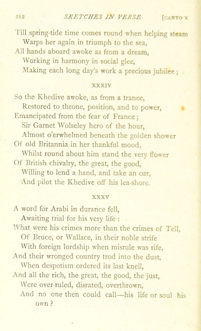 I'ill spring-tide time comes round when helping steam Warps her again in triumph to the sea, All hands aboard awoke as from a dream, Working in harmony in social glee, Making each long day’s work a precious jubilee; XXXIV So the Khedive awoke, as from a trance, Restored to throne, position, and to power, • Emancipated from the fear of France; Sir Garnet Wolseley hero of the hour. Almost o’erwhelmed beneath the golden shower Of old Britannia in her thankful mood, Whilst round about him stand the very flower Of British chivalry, the great, the good. Willing to lend a hand, and take an oar. And pilot the Khedive off his lea-shore. XXXV A word for Arabi in durance fell. Awaiting trial for his very life : What were his crimes more than the crimes of Tell, Of Bruce, or Wallace, in their noble strife With foreign lordship \vhen misrule was rife. And their WTonged country trod into the dust. When despotism ordered its last knell. And all the rich, the great, the good, the just. Were over ruled, disrated, overthrown. And no one then could call—his life or soul his own ?