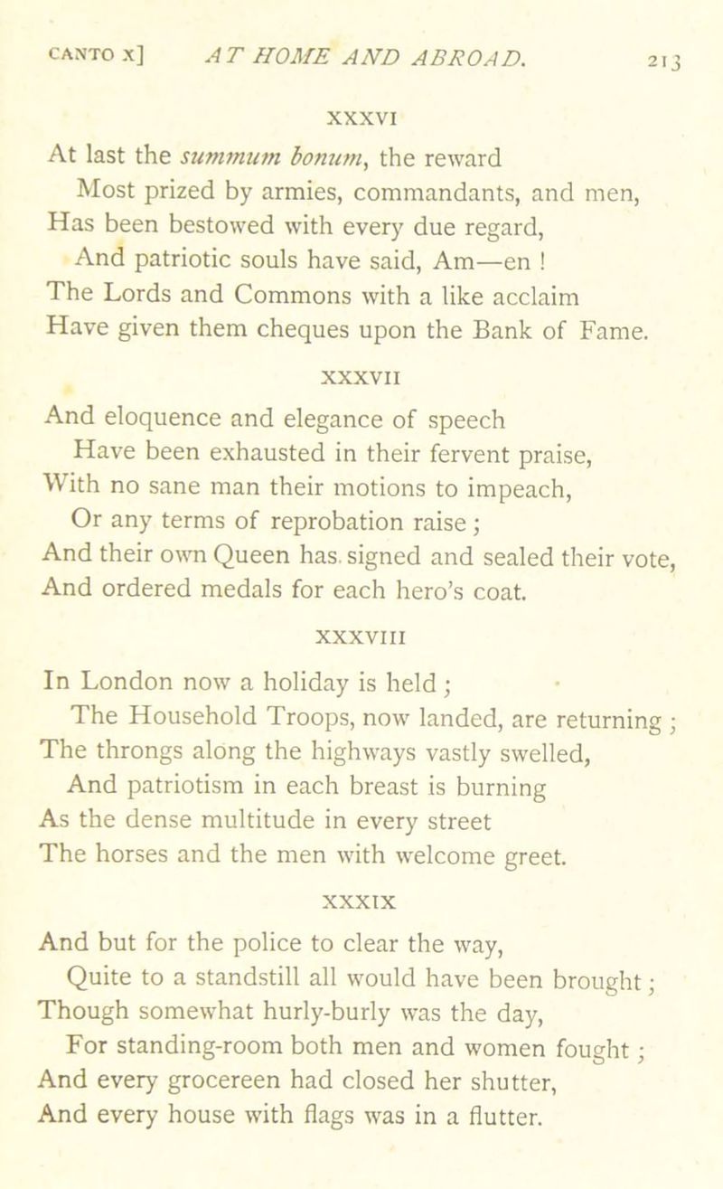 XXXVI At last the sunimum bontwi, the reward Most prized by armies, commandants, and men. Has been bestowed with every due regard. And patriotic souls have said. Am—en ! The Lords and Commons with a like acclaim Have given them cheques upon the Bank of Fame. XXXVII And eloquence and elegance of speech Have been exhausted in their fervent praise. With no sane man their motions to impeach. Or any terms of reprobation raise; And their own Queen has. signed and sealed their vote, And ordered medals for each hero’s coat. XXXVIII In London now a holiday is held ; The Household Troops, now landed, are returning ; The throngs along the highways vastly swelled, And patriotism in each breast is burning As the dense multitude in every street The horses and the men with welcome greet. XXXIX And but for the police to clear the way. Quite to a standstill all would have been brought; Though somewhat hurly-burly was the day. For standing-room both men and women fought; And every grocereen had closed her shutter. And every house with flags was in a flutter.