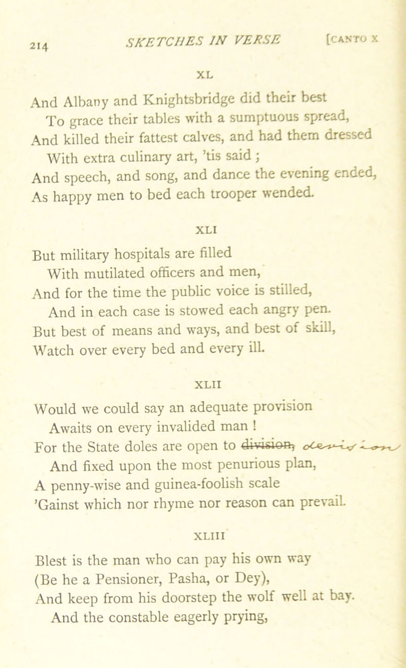 XL And Albany and Knightsbridge did their best To grace their tables with a sumptuous spread, And killed their fattest calves, and had them dressed With extra culinary art, ’tis said; And speech, and song, and dance the evening ended, As happy men to bed each trooper wended. XLI But military hospitals are filled With mutilated officers and men, And for the time the public voice is stilled. And in each case is stowed each angry pen. But best of means and ways, and best of skill. Watch over every bed and every ill. XLII Would we could say an adequate provision Awaits on every invalided man ! For the State doles are open to division^ And fixed upon the most penurious plan, A penny-wise and guinea-foolish scale ’Gainst which nor rhyme nor reason can prevail XLIII Blest is the man who can pay his own way (Be he a Pensioner, Pasha, or Dey), And keep from his doorstep the wolf well at bay. And the constable eagerly prying,