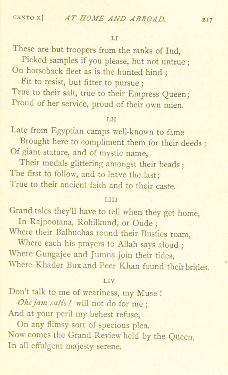 £17 LI These are but troopers from the ranks of Ind, Picked samples if you please, but not untrue; On horseback fleet as is the hunted hind ; Fit to resist, but fitter to pursue ; True to their salt, true to their Empress Queen; Proud of her service, proud of their own mien. LII Late from Egj-ptian camps well-known to fame Brought here to compliment them for their deeds : Of giant stature, and of mystic name. Their medals glittering amongst their beads; The first to follow, and to leave the last; True to their ancient faith and to their caste. LIII Grand tales they’ll have to tell when they get home. In Rajpootana, Rohilkund, or Oude ; Where their Balbuchas round their Busties roam. Where each his prayers to Allah says aloud ; Where Gungajee and Jumna join their tides. Where Khader Bux and Peer Khan found their brides. LIV Don’t talk to me of weariness, my Muse ! OJu jam satis ! will not do for me ; And at your peril my behest refuse. On any flimsy sort of specious plea. Now comes the Grand Review held by the Queen, In all effulgent majesty serene.