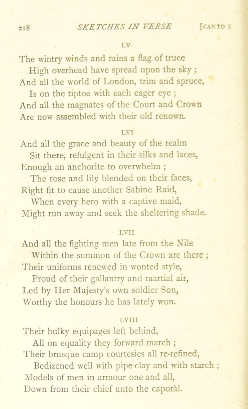 LV The wintry winds and rains a flag of truce High overhead have spread upon the sky ; And all the world of London, trim and spruce, Is on the tiptoe with each eager eye ; And all the magnates of the Court and Crown Are now assembled with their old renown. Lvr And all the grace and beauty of the realm Sit there, refulgent in their silks and laces, Enough an anchorite to overwhelm ; The rose and lily blended on their faces. Right fit to cause another Sabine Raid, When every hero wfith a captive maid. Might run away and seek the sheltering shade. LVII And all the fighting men late from the Nile Within the summon of the Crown are there ; Their uniforms renewed in wonted style. Proud of their gallantry and martial air, Led by Her Majesty’s own soldier Son, Worthy the honours he has lately won. LVIII Their bulky equipages left behind. All on equality they forward march ; Their brusque camp courtesies all re-refined. Bedizened well with pipe-clay and with starch ; Models of men in armour one and all, Down from their chief unto the caporM.