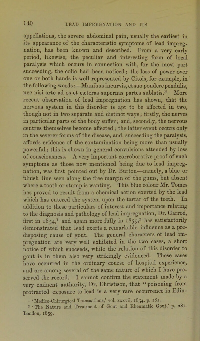 appellations, the severe abdominal pain, usually the earliest iu its appearance of the characteristic symptoms of lead impreg- nation, has been known and described. From a very early period, likewise, the peculiar and interesting form of local paralysis which occurs in connection with, for the most part succeeding, the colic had been noticed; the loss of power over one or both hands is well represented by Citois, for example, in the following words:—Manibus incurvis, et suo pondere pendulis, nee nisi arte ad os et cseteras supernas partes sublatis.” More recent observation of lead impregnation has shown, that the nervous system in this disorder is apt to be affected in two, though not in two separate and distinct ways; firstly, the nerves in particular parts of the body suffer; and, secondly, the nervous centres themselves become affected; the latter event occurs only in the severer forms of the disease, and, succeeding the paralysis, affords evidence of the contamination being more than usually powerful; this is shown in general convulsions attended by loss of consciousness. A very important corroborative proof of such symptoms as those now mentioned being due to lead impreg- nation, was first pointed out by Dr. Burton—namely, a blue or bluish line seen along the free margin of the gums, but absent where a tooth or stump is wanting. This blue colour Mr. Tomes has proved to result from a chemical action exerted by the lead which has entered the system upon the tartar of the teeth. In addition to these particulars of interest and importance relating to the diagnosis and pathology of lead impregnation, Dr. Garrod, first in 1854,1 and again more fully in 1859,2 has satisfactorily demonstrated that lead exerts a remarkable influence as a pre- disposing cause of gout. The general characters of lead im- pregnation are very well exhibited in the two cases, a short notice of which succeeds, while the relation of this disorder to gout is in them also very strikingly evidenced. These cases have occurred in the ordinary course of hospital experience, and are among several of the same nature of which I have pre- served the record. I cannot confirm the statement made by a very eminent authority, Dr. Christison, that “ poisoning from protracted exposure to lead is a very rare occurrence in Edin- 1 ‘ Medico-Chii-urgical Transactions,’ vol. xxxvii, 1854, p. 1S1. 2 ‘The Nature and Treatment of Gout and Rheumatic Gout,’ p. 281. London, 1859.