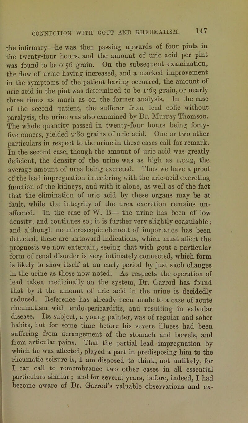 the infirmary—he was then passing upwards of four pints in the twenty-four hours, and the amount of uric acid per pint was found to be 0-56 grain. On the subsequent examination, the flow of urine having increased, and a marked improvement in the symptoms of the patient having occurred, the amount of uric acid in the pint was determined to be 1*63 grain, or nearly three times as much as on the former analysis. In the case of the second patient, the sufferer from lead colic without paralysis, the urine was also examined by Dr. Murray Thomson. The whole quantity passed in twenty-four hours being forty- five ounces, yielded 2’8o grains of uric acid. One or two other particulars in respect to the urine in these cases call for remark. In the second case, though the amount of uric acid was greatly deficient, the density of the urine was as high as 1.022, the average amount of urea being excreted. Thus we have a proof of the lead impregnation interfering with the uric-acid excreting function of the kidneys, and with it alone, as well as of the fact that the elimination of uric acid by these organs may be at fault, while the integrity of the urea excretion remains un- affected. In the case of W. B— the urine has been of low density, and continues so; it is further very slightly coagulable; and although no microscopic element of importance has been detected, these are untoward indications, which must affect the prognosis we now entertain, seeing that with gout a particular form of renal disorder is very intimately connected, which form is likely to show itself at an early period by just such changes in the urine as those now noted. As respects the operation of lead taken medicinally on the system, Dr. Garrod has found that by it the amount of uric acid in the urine is decidedly reduced. Reference has already been made to a case of acute rheumatism with endo-pericarditis, and resulting in valvular disease. Its subject, a young painter, was of regular and sober habits, but for some time before his severe illness had been suffering from derangement of the stomach and bowels, and from articular pains. That the partial lead impregnation by which he was affected, played a part in predisposing him to the rheumatic seizure is, I am disposed to think, not unlikely, for I can call to remembrance two other cases in all essential particulars similar; and for several years, before, indeed, I had become aware of Dr. Garrod^s valuable observations and ex-