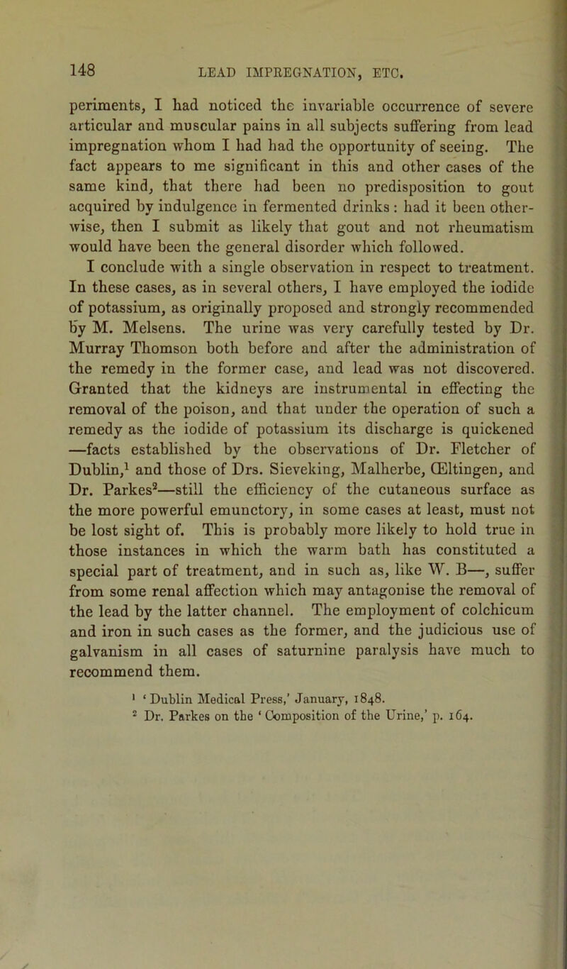 periraents, I had noticed the invariable occurrence of severe articular and muscular pains in all subjects suffering from lead impregnation whom I had had the opportunity of seeing. The fact appears to me significant in this and other cases of the same kind, that there had been no predisposition to gout acquired hv indulgence in fermented drinks: had it been other- wise, then I submit as likely that gout and not rheumatism would have been the general disorder which followed. I conclude with a single observation in respect to treatment. In these cases, as in several others, I have employed the iodide of potassium, as originally proposed and strongly recommended by M. Melsens. The urine was very carefully tested by Dr. Murray Thomson both before and after the administration of the remedy in the former case, and lead was not discovered. Granted that the kidneys are instrumental in effecting the removal of the poison, and that under the operation of such a remedy as the iodide of potassium its discharge is quickened —facts established by the observations of Dr. Fletcher of Dublin,1 and those of Drs. Sieveking, Malherbe, CEltingen, and Dr. Parkes2—still the efficiency of the cutaneous surface as the more powerful emunctory, in some cases at least, must not be lost sight of. This is probably more likely to hold true in those instances in which the warm bath has constituted a special part of treatment, and in such as, like W. B—, suffer from some renal affection which may antagonise the removal of the lead by the latter channel. The employment of colchicum and iron in such cases as the former, and the judicious use of galvanism in all cases of saturnine paralysis have much to recommend them. 1 ‘Dublin Medical Press,’ January, 1848. 2 Dr. Parkes on the ‘ Composition of the Urine,’ p. 164.