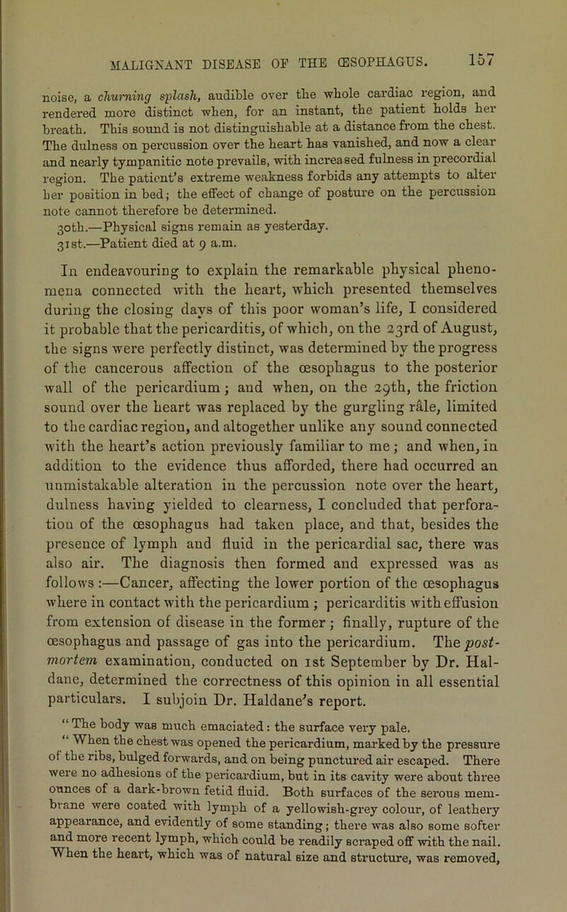 noise, a churning splash, audible over tbe whole cardiac region, and rendered more distinct when, for an instant, the patient holds her breath. This sound is not distinguishable at a distance from the chest. The dulness on percussion over the heart has vanished, and now a clear and nearly tympanitic note prevails, with increased fulness in precordial region. The patient’s extreme weakness forbids any attempts to alter her position in bed; the effect of change of posture on the percussion note cannot therefoi'e be determined. 30th.—Physical signs remain as yesterday. 31st.—Patient died at 9 a.m. In endeavouring to explain the remarkable physical pheno- mena connected with the heart, which presented themselves during the closing days of this poor woman’s life, I considered it probable that the pericarditis, of which, on the 23rd of August, the signs were perfectly distinct, was determined by the progress of the cancerous affection of the oesophagus to the posterior Avail of the pericardium; and when, on the 29th, the friction sound over the heart was replaced by the gurgling rale, limited to the cardiac region, and altogether unlike any sound connected AA’ith the heart’s action previously familiar to me; and Avhen, in addition to the evidence thus afforded, there had occurred an unmistakable alteration in the percussion note over the heart, dulness having yielded to clearness, I concluded that perfora- tion of the oesophagus had taken place, and that, besides the presence of lymph and fluid in the pericardial sac, there was also air. The diagnosis then formed and expressed Avas as follows :—Cancer, affecting the loAver portion of the oesophagus where in contact with the pericardium; pericarditis Avith effusion from extension of disease in the former ; finally, rupture of the oesophagus and passage of gas into the pericardium. The mortem examination, conducted on ist September by Dr. Hal- dane, determined the correctness of this opinion in all essential particulars. I subjoin Dr. Haldane’s report. “ The body was much emaciated: the surface very pale. “ When the chest was opened the pericardium, mai'ked by the pressure of the ribs, bulged forwards, and on being punctured air escaped. There were no adhesions of the pericai'dium, but in its cavity were about three ounces of a dark-brown fetid fluid. Both surfaces of the serous mem- brane were coated with lymph of a yellowish-grey colour, of leathery appearance, and evidently of some standing; there was also some softer and more recent lymph, which could be readily scraped off Avith the nail. When the heart, which was of natural size and structure, was removed,