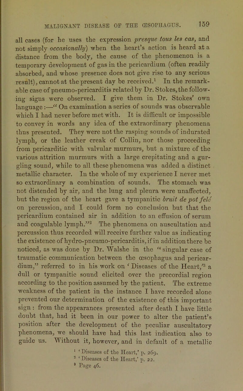 all cases (for he uses the expression presque tons les cas, and not simply occasionally) when the heart’s action is heard at a distance from the body, the cause of the phenomenon is a temporary development of gas in the pericardium (often readily absorbed, and whose presence does not give rise to any serious result), cannot at the present day be received.^ In the remark- able case of pneumo-pericarditis related by Dr. Stokes, the follow- ing signs were observed. I give them in Dr, Stokes’ own language:—“ On examination a series of sounds was observable which I had never before met with. It is difficult or impossible to convey in words any idea of the extraordinary phenomena thus presented. They were not the rasping sounds of indurated lymph, or the leather creak of Collin, nor those proceeding from pericarditic with valvular murmurs, but a mixture of the various attrition murmurs with a large crepitating and a gur- gling sound, while to all these phenomena was added a distinct metallic character. In the whole of my experience I never met so extraordinary a combination of sounds. The stomach was not distended by air, and the lung and pleura were unaffected, but the region of the heart gave a tympanitic bruit de pot fele on percussion, and I could form no conclusion but that the pericardium contained air in addition to an effusion of serum and coagulable lymph.”® The phenomena on auscultation and percussion thus recorded will receive further value as indicating the existence of hydro-pneumo-pericarditis, if in addition there be noticed, as was done by Dr. Walshe in the singular case of traumatic communication between the oesophagus and pericar- dium,” referred to in his work on ‘ Diseases of the Heart,’^ a dull or tympanitic sound elicited over the precordial region according to the position assumed by the patient. The extreme weakness of the patient in the instance I have recorded alone prevented our determination of the existence of this important sign ; from the appearances presented after death I have little doubt that, had it been in our power to alter the patient’s position after the development of the peculiar auscultatory phenomena, we should have had this last indication also to guide us. Without it, however, and in default of a metallic ' ‘ Diseases of the Heait,’ p. 269. ^ ‘ Diseases of the Heart,’ p. 22. ’ Page 46.