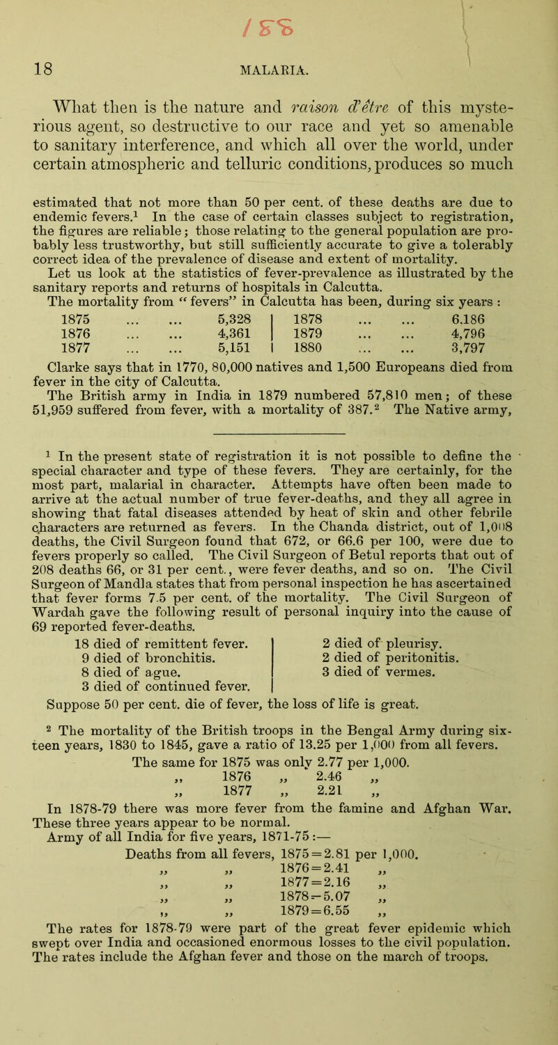 What then is the nature and raison d’Stre of this myste- rious agent, so destructive to our race and yet so amenable to sanitary interference, and which all over the world, under certain atmospheric and telluric conditions, produces so much estimated that not more than 50 per cent, of these deaths are due to endemic fevers.1 In the case of certain classes subject to registration, the figures are reliable; those relating to the general population are pro- bably less trustworthy, but still sufficiently accurate to give a tolerably correct idea of the prevalence of disease and extent of mortality. Let us look at the statistics of fever-prevalence as illustrated by the sanitary reports and returns of hospitals in Calcutta. The mortality from “ fevers” in Calcutta has been, during six years : 1875 5,828 I 1878 6.186 1876 4,361 I 1879 4,796 1877 5,151 I 1880 3,797 Clarke says that in 1770, 80,000 natives and 1,500 Europeans died from fever in the city of Calcutta. The British army in India in 1879 numbered 57,810 men; of these 51,959 suffered from fever, with a mortality of 387.2 The Native army. 1 In the present state of registration it is not possible to define the ' special character and type of these fevers. They are certainly, for the most part, malarial in character. Attempts have often been made to arrive at the actual number of true fever-deaths, and they all agree in showing that fatal diseases attended by heat of skin and other febrile characters are returned as fevers. In the Chanda district, out of 1,008 deaths, the Civil Surgeon found that 672, or 66.6 per 100, were due to fevers properly so called. The Civil Surgeon of Betul reports that out of 208 deaths 66, or 31 per cent., were fever deaths, and so on. The Civil Surgeon of Mandla states that from personal inspection he has ascertained that fever forms 7.5 per cent, of the mortality. The Civil Surgeon of Wardah gave the following result of personal inquiry into the cause of 69 reported fever-deaths. 18 died of remittent fever. 9 died of bronchitis. 8 died of ague. 3 died of continued fever. 2 died of pleurisy. 2 died of peritonitis. 3 died of vermes. Suppose 50 per cent, die of fever, the loss of life is great. 2 The mortality of the British troops in the Bengal Army during six- teen years, 1830 to 1845, gave a ratio of 13.25 per 1,000 from all fevers. The same for 1875 was only 2.77 per 1,000. „ 1876 „ 2.46 „ 1877 „ 2.21 In 1878-79 there was more fever from the famine and Afghan War. These three years appear to be normal. Army of all India for five years, 1871-75 :— Deaths from all fevers, 1875 = 2.81 per 1,000. „ „ 1876 = 2.41 „ „ 1877=2.16 „ „ 1878 =-5.07 „ „ 1879 = 6.55 The rates for 1878-79 were part of the great fever epidemic which swept over India and occasioned enormous losses to the civil population. The rates include the Afghan fever and those on the march of troops.
