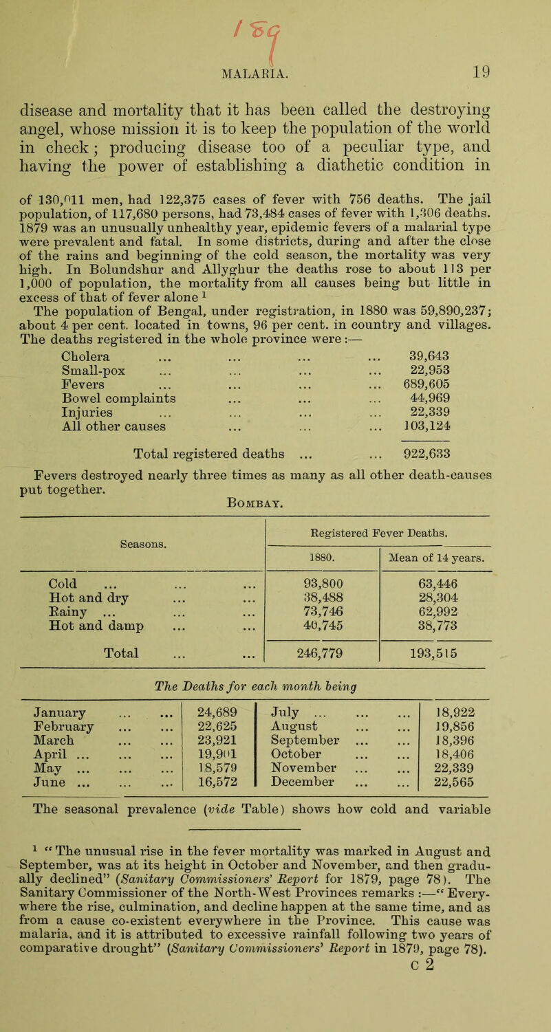 disease and mortality that it has been called the destroying angel, whose mission it is to keep the population of the world in check; producing disease too of a peculiar type, and having the power of establishing a diathetic condition in of 130,011 men, had 122,375 cases of fever with 756 deaths. The jail population, of 117,680 persons, had 73,484 cases of fever with 1,306 deaths. 1879 was an unusually unhealthy year, epidemic fevers of a malarial type were prevalent and fatal. In some districts, during and after the close of the rains and beginning of the cold season, the mortality was very high. In Bolundshur and Allyghur the deaths rose to about 113 per 1,000 of population, the mortality from all causes being but little in excess of that of fever alone 1 The population of Bengal, under registration, in 1880 was 59,890,237; about 4 per cent, located in towns, 96 per cent, in country and villages. The deaths registered in the whole province were:— Cholera Small-pox Fevers Bowel complaints Injuries All other causes 39,643 22,953 689,605 44,969 22,339 103,124 Total registered deaths ... ... 922,633 Fevers destroyed nearly three times as many as all other death-causes put together. Bombay. Seasons. Registered Fever Deaths. 1880. Mean of 14 years. Cold 93,800 63,446 Hot and dry 38,488 28,304 Eainy ... 73,746 62,992 Hot and damp 40,745 38,773 Total 246,779 193,515 The Deaths for each month being January 24,689 July 18,922 February 22,625 August 19,856 March 23,921 September 18,396 April ... 19,901 October 18,406 May 18,579 November 22,339 June ... 16,572 December 22,565 The seasonal prevalence (vide Table) shows how cold and variable 1 “ The unusual rise in the fever mortality was marked in August and September, was at its height in October and November, and then gradu- ally declined” (Sanitary Commissioners' Report for 1879, page 78). The Sanitary Commissioner of the North-West Provinces remarks :—“ Every- where the rise, culmination, and decline happen at the same time, and as from a cause co-existent everywhere in the Province. This cause was malaria, and it is attributed to excessive rainfall following two years of comparative drought” (Sanitary Commissioners' Report in 1879, page 78). c 2