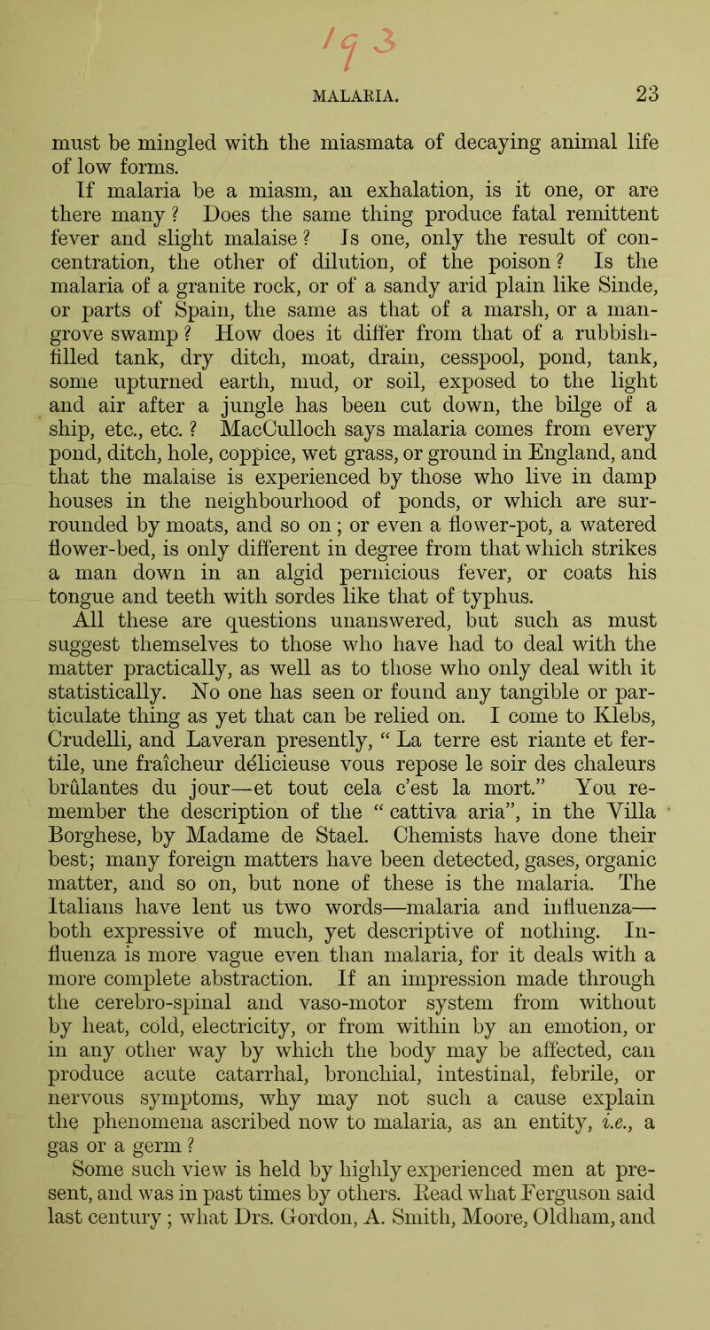 must be mingled with the miasmata of decaying animal life of low forms. If malaria be a miasm, an exhalation, is it one, or are there many ? Does the same thing produce fatal remittent fever and slight malaise ? Is one, only the result of con- centration, the other of dilution, of the poison ? Is the malaria of a granite rock, or of a sandy arid plain like Sinde, or parts of Spain, the same as that of a marsh, or a man- grove swamp ? How does it differ from that of a rubbish- filled tank, dry ditch, moat, drain, cesspool, pond, tank, some upturned earth, mud, or soil, exposed to the light and air after a jungle has been cut down, the bilge of a ship, etc., etc. ? MacCulloch says malaria comes from every pond, ditch, hole, coppice, wet grass, or ground in England, and that the malaise is experienced by those who live in damp houses in the neighbourhood of ponds, or which are sur- rounded by moats, and so on; or even a flower-pot, a watered flower-bed, is only different in degree from that which strikes a man down in an algid pernicious fever, or coats his tongue and teeth with sordes like that of typhus. All these are questions unanswered, but such as must suggest themselves to those who have had to deal with the matter practically, as well as to those who only deal with it statistically. Ho one has seen or found any tangible or par- ticulate thing as yet that can be relied on. I come to Klebs, Crudelli, and Laveran presently, “ La terre est riante et fer- tile, une fraicheur ddlicieuse vous repose le soir des chaleurs brulantes du jour—et tout cela c’est la mort.” You re- member the description of the “ cattiva aria”, in the Villa Borghese, by Madame de Stael. Chemists have done their best; many foreign matters have been detected, gases, organic matter, and so on, but none of these is the malaria. The Italians have lent us two words—malaria and influenza— both expressive of much, yet descriptive of nothing. In- fluenza is more vague even than malaria, for it deals with a more complete abstraction. If an impression made through the cerebro-spinal and vaso-motor system from without by heat, cold, electricity, or from within by an emotion, or in any other way by which the body may be affected, can produce acute catarrhal, bronchial, intestinal, febrile, or nervous symptoms, why may not such a cause explain the phenomena ascribed now to malaria, as an entity, i.e., a gas or a germ ? Some such view is held by highly experienced men at pre- sent, and was in past times by others. Bead what Eerguson said last century; what Drs. Gordon, A. Smith, Moore, Oldham, and