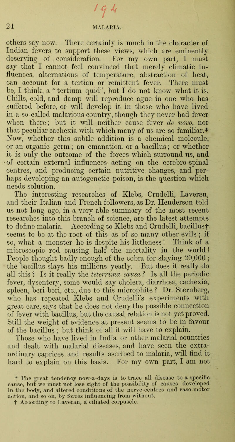 others say now. There certainly is much in the character of Indian fevers to support these views, which are eminently deserving of consideration. For my own part, I must say that I cannot feel convinced that merely climatic in- fluences, alternations of temperature, abstraction of heat, can account for a tertian or remittent fever. There must be, I think, a “tertium quid”, but I do not know what it is. Chills, cold, and damp will reproduce ague in one who has suffered before, or will develop it in those who have lived in a so-called malarious country, though they never had fever when there; but it will neither cause fever de novo, nor that peculiar cachexia with which many of us are so familiar.* How, whether this subtle addition is a chemical molecule, or an organic germ; an emanation, or a bacillus; or whether it is only the outcome of the forces which surround us, and • of certain external influences acting on the cerebro-spinal centres, and producing certain nutritive changes, and per- haps developing an autogenetic poison, is the question which needs solution. The interesting researches of Klebs, Crudelli, Laveran, and their Italian and French followers, as Dr. Henderson told us not long ago, in a very able summary of the most recent researches into this branch of science, are the latest attempts to define malaria. According to Klebs and Crudelli, bacillusf seems to be at the root of this as of so many other evils; if so, what a monster he is despite his littleness! Think of a microscopic rod causing half the mortality in the world! People thought badly enough of the cobra for slaying 20,000 ; the bacillus slays his millions yearly. But does it really do all this ? Is it really the tetcrrima causa ? Is all the periodic fever, dysentery, some would say cholera, diarrhoea, cachexia, spleen, beri-beri, etc., due to this microphite ? Dr. Sternberg, who has repeated Klebs and Crudelli’s experiments with great care, says that be does not deny the possible connection of fever with bacillus, but the causal relation is not yet proved. Still the weight of evidence at present seems to be in favour of the bacillus; but think of all it will have to explain. Those who have lived in India or other malarial countries and dealt with malarial diseases, and have seen the extra- ordinary caprices and results ascribed to malaria, will find it hard to explain on this basis. For my own part, I am not * The great tendency now-a-days is to trace all disease to a specific cause, but we must not lose sight of the possibility of causes developed in the body, and altered conditions of the nerve-centres and vaso-motor action, and so on, by forces influencing from without. f According to Laveran, a ciliated corpuscle.