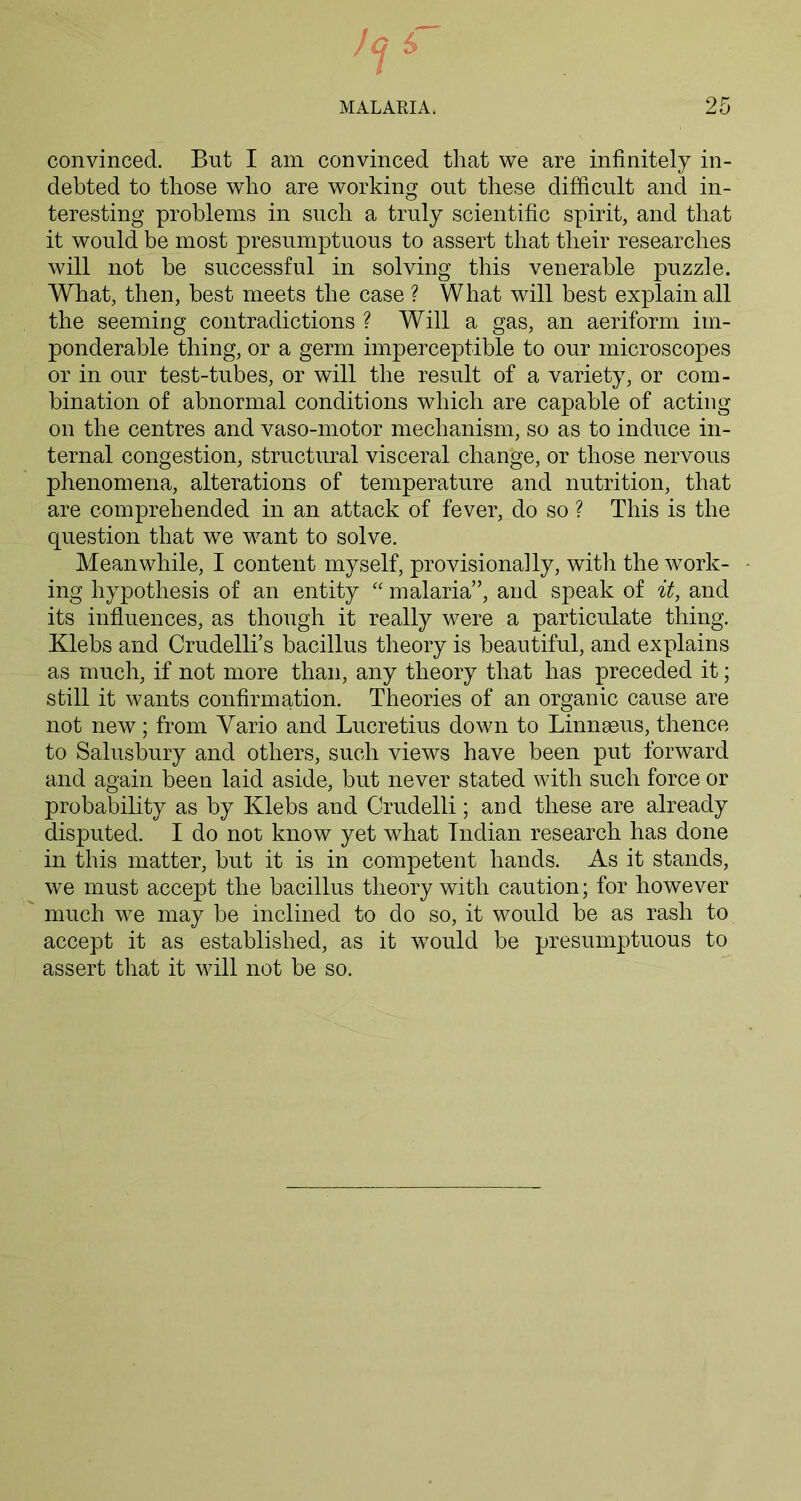 convinced. But I am convinced that we are infinitely in- debted to those who are working out these difficult and in- teresting problems in such a truly scientific spirit, and that it would be most presumptuous to assert that their researches will not be successful in solving this venerable puzzle. What, then, best meets the case ? What will best explain all the seeming contradictions ? Will a gas, an aeriform im- ponderable thing, or a germ imperceptible to our microscopes or in our test-tubes, or will the result of a variety, or com- bination of abnormal conditions which are capable of acting on the centres and vaso-motor mechanism, so as to induce in- ternal congestion, structural visceral change, or those nervous phenomena, alterations of temperature and nutrition, that are comprehended in an attack of fever, do so ? This is the question that we want to solve. Meanwhile, I content myself, provisionally, with the work- - ing hypothesis of an entity “ malaria”, and speak of it, and its influences, as though it really were a particulate thing. Klebs and Crudelli’s bacillus theory is beautiful, and explains as much, if not more than, any theory that has preceded it; still it wants confirmation. Theories of an organic cause are not new; from Vario and Lucretius down to Linnaeus, thence to Salusbury and others, such views have been put forward and again been laid aside, but never stated with such force or probability as by Klebs and Crudelli; and these are already disputed. I do not know yet what Indian research has done in this matter, but it is in competent hands. As it stands, we must accept the bacillus theory with caution; for however much we may be inclined to do so, it would be as rash to accept it as established, as it would be presumptuous to assert that it will not be so.