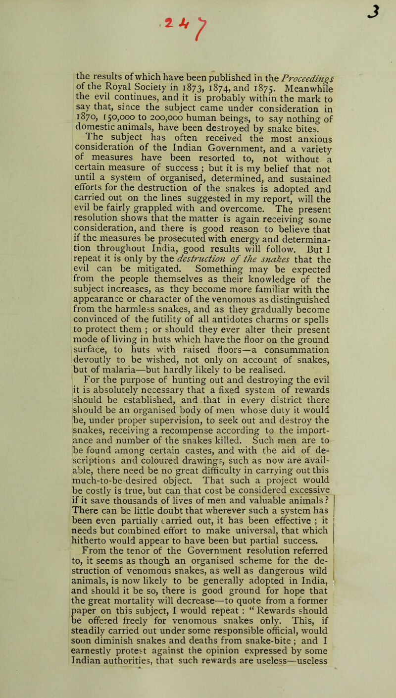 J the results of which have been published in the Proceedings of the Royal Society in 1873, 1874, and 1875. Meanwhile the evil continues, and it is probably within the mark to say that, since the subject came under consideration in 1870, [50,000 to 200,000 human beings, to say nothing of domestic animals, have been destroyed by snake bites. The subject has often received the most anxious consideration of the Indian Government, and a variety of measures have been resorted to, not without a certain measure of success ; but it is my belief that not until a system of organised, determined, and sustained efforts for the destruction of the snakes is adopted and carried out on the lines suggested in my report, will the evil be fairly grappled with and overcome. The present resolution shows that the matter is again receiving some consideration, and there is good reason to believe that if the measures be prosecuted with energy and determina- tion throughout India, good results will follow. But I repeat it is only by the destruction of the snakes that the evil can be mitigated. Something may be expected from the people themselves as their knowledge of the subject increases, as they become more familiar with the appearance or character of the venomous as distinguished from the harmless snakes, and as they gradually become convinced of the futility of all antidotes charms or spells to protect them ; or should they ever alter their present mode of living in huts which have the floor on the ground surface, to huts with raised floors—a consummation devoutly to be wished, not only on account of snakes, but of malaria—but hardly likely to be realised. For the purpose of hunting out and destroying the evil it is absolutely necessary that a fixed system of rewards should be established, and that in every district there should be an organised body of men whose duty it would be, under proper supervision, to seek out and destroy the snakes, receiving a recompense according to the import- ance and number of the snakes killed. Such men are to (be found among certain castes, and with the aid of de- scriptions and coloured drawings, such as now are avail- able, there need be no great difficulty in carrying out this much-to-be-desired object. That such a project would be costly is true, but can that cost be considered excessive if it save thousands of lives of men and valuable animals? There can be little doubt that wherever such a system has been even partially carried out, it has been effective ; it j needs but combined effort to make universal, that which hitherto would appear to have been but partial success. I From the tenor of the Government resolution referred to, it seems as though an organised scheme for the de- struction of venomous snakes, as well as dangerous wild animals, is now likely to be generally adopted in India, and should it be so, there is good ground for hope that the great mortality will decrease—to quote from a former paper on this subject, I would repeat : “ Rewards should be offered freely for venomous snakes only. This, if steadily carried out under some responsible official, would soon diminish snakes and deaths from snake-bite ; and I earnestly protest against the opinion expressed by some Indian authorities, that such rewards are useless—useless