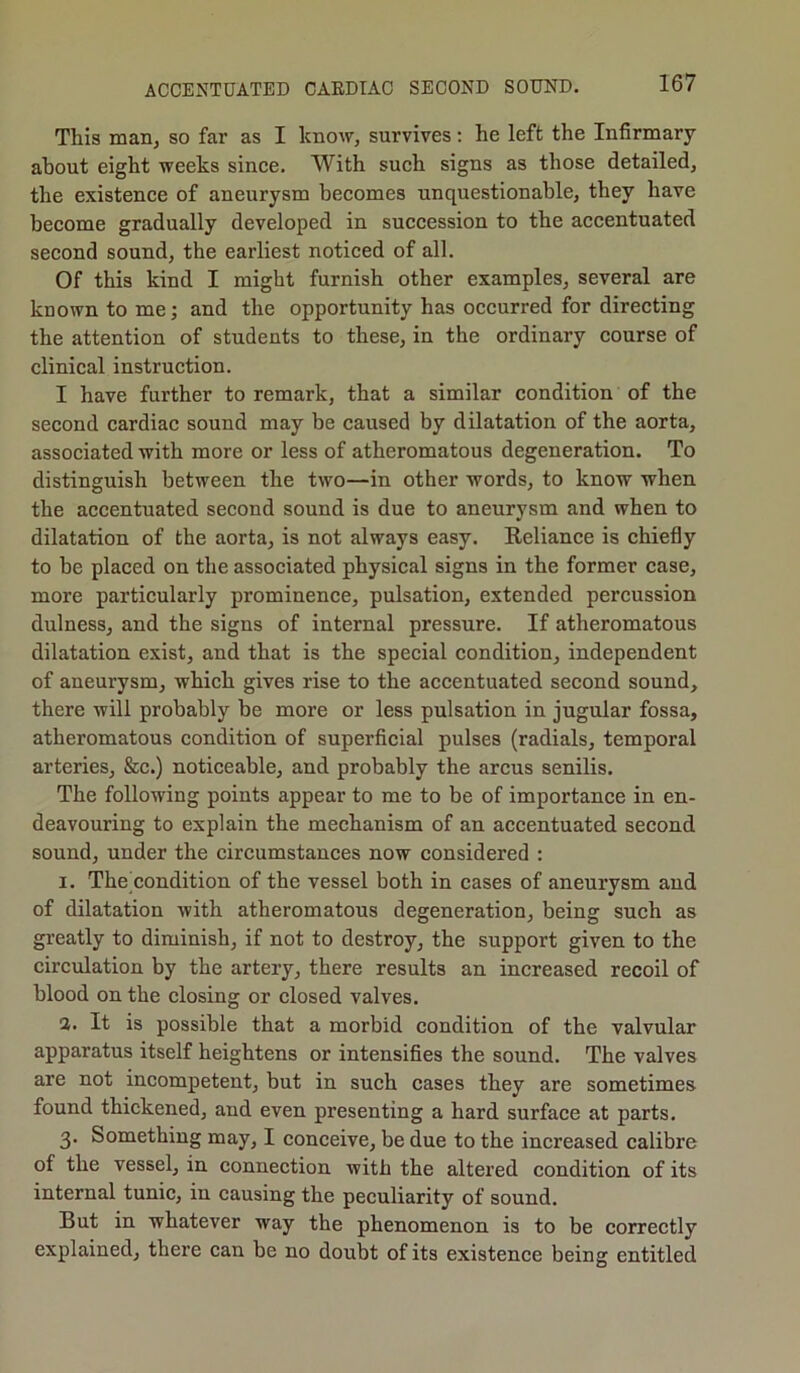 This man, so far as I know, survives: he left the Infirmary about eight weeks since. With such signs as those detailed, the existence of aneurysm becomes unquestionable, they have become gradually developed in succession to the accentuated second sound, the earliest noticed of all. Of this kind I might furnish other examples, several are known to me; and the opportunity has occurred for directing the attention of students to these, in the ordinary course of clinical instruction. I have further to remark, that a similar condition of the second cardiac sound may be caused by dilatation of the aorta, associated with more or less of atheromatous degeneration. To distinguish between the two—in other words, to know when the accentuated second sound is due to aneurysm and when to dilatation of the aorta, is not always easy. Reliance is chiefly to be placed on the associated physical signs in the former case, more particularly prominence, pulsation, extended percussion dulness, and the signs of internal pressure. If atheromatous dilatation exist, and that is the special condition, independent of aneurysm, which gives rise to the accentuated second sound, there will probably be more or less pulsation in jugular fossa, atheromatous condition of superficial pulses (radials, temporal arteries, See.) noticeable, and probably the arcus senilis. The following points appear to me to be of importance in en- deavouring to explain the mechanism of an accentuated second sound, under the circumstances now considered : 1. The condition of the vessel both in cases of aneurysm and of dilatation with atheromatous degeneration, being such as greatly to diminish, if not to destroy, the support given to the circulation by the artery, there results an increased recoil of blood on the closing or closed valves. 2. It is possible that a morbid condition of the valvular apparatus itself heightens or intensifies the sound. The valves are not incompetent, but in such cases they are sometimes found thickened, and even presenting a hard surface at parts. 3. Something may, I conceive, be due to the increased calibre of the vessel, in connection with the altered condition of its internal tunic, in causing the peculiarity of sound. But in whatever way the phenomenon is to be correctly explained, there can be no doubt of its existence being entitled