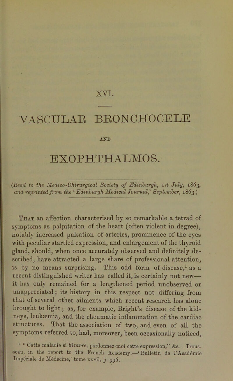 XVI. VASCULAE BEONCHOCELE AND EXOPHTHALMOS. {Read to the Medico-Chirurgical Society of Edinburgh, ist July, 1863, and reprinted from the ‘ Edinburgh Medical Jowmal,’ September, 1863.) That an affection characterised by so remarkable a tetrad of symptoms as palpitation of the heart (often violent in degree), notably increased pulsation of arteries, prominence of the eyes with peculiar startled expression, and enlargement of the thyroid gland, should, when once accurately observed and definitely de- scribed, have attracted a large share of professional attention, is by no means surprising. This odd form of disease,^ as a recent distinguished writer has called it, is certainly not new— it has only remained for a lengthened period unobserved or unappreciated; its history in this respect not differing from that of several other ailments which recent research has alone brought to light; as, for example, Bright's disease of the kid- neys, leukEemia, and the rheumatic infiammation of the cardiac structures. That the association of two, and even of all the symptoms referred to, had, moreover, been occasionally noticed, ' “ Cette maladie si bizarre, pardonnez-moi cette expression,” &c. Trous- seau, in the report to the French Academy.—‘Bulletin de I’Academie Imperiale de Medecine,’ tome xxvii, p. 996.